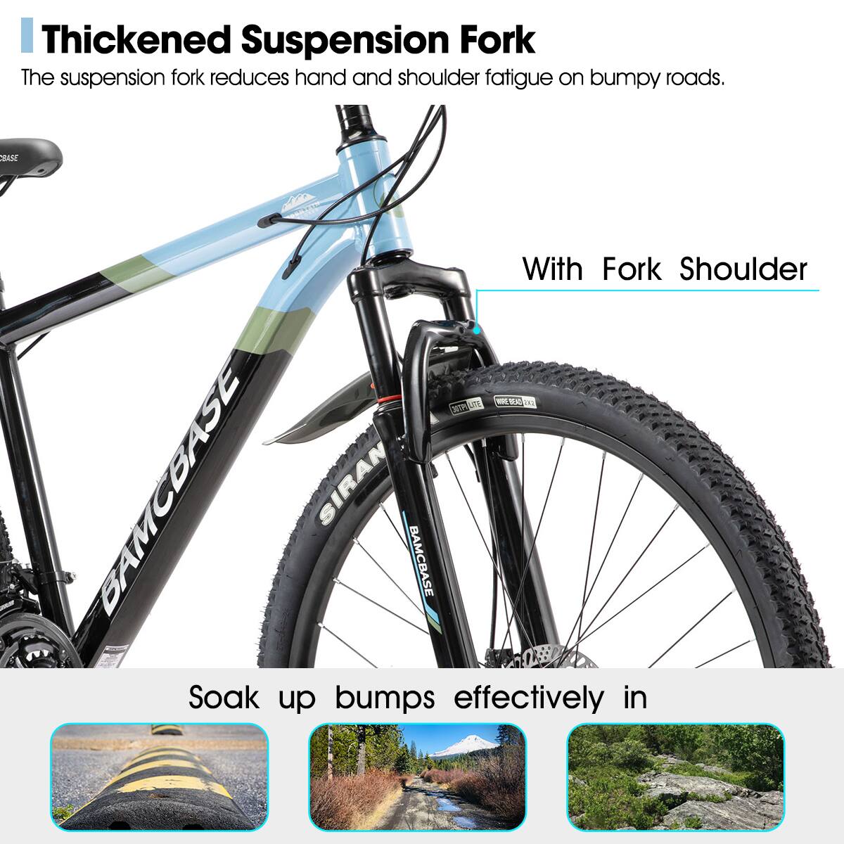 Thickened Suspension Fork  
The suspension fork reduces hand and shoulder fatigue on bumpy roads.  

With Fork Shoulder  

Soak up bumps effectively in