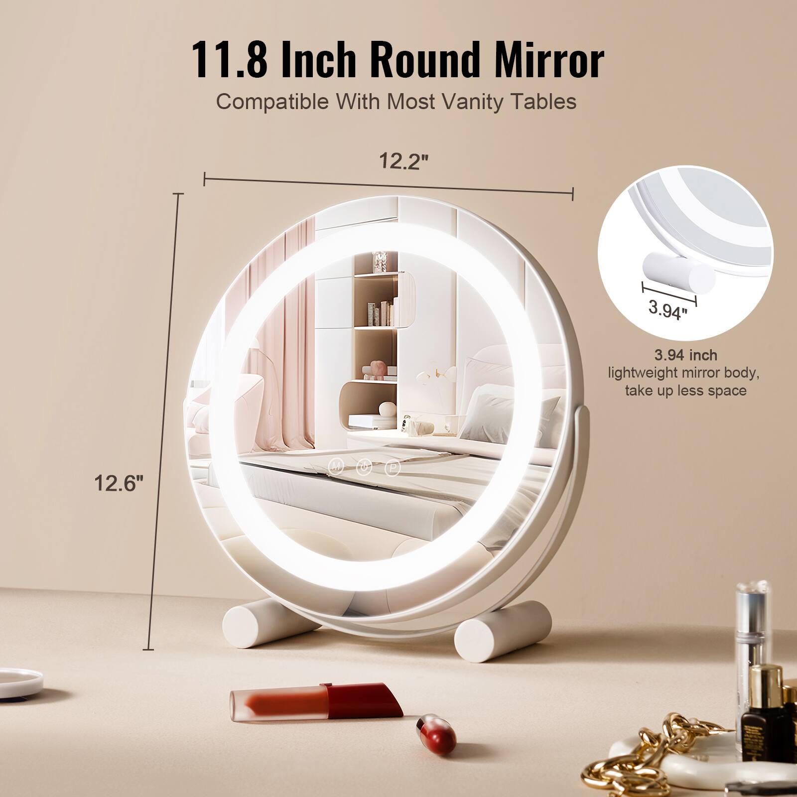 11.8 Inch Round Mirror  
Compatible With Most Vanity Tables  

12.2"  
12.6"  

3.94 inch lightweight mirror body, take up less space
