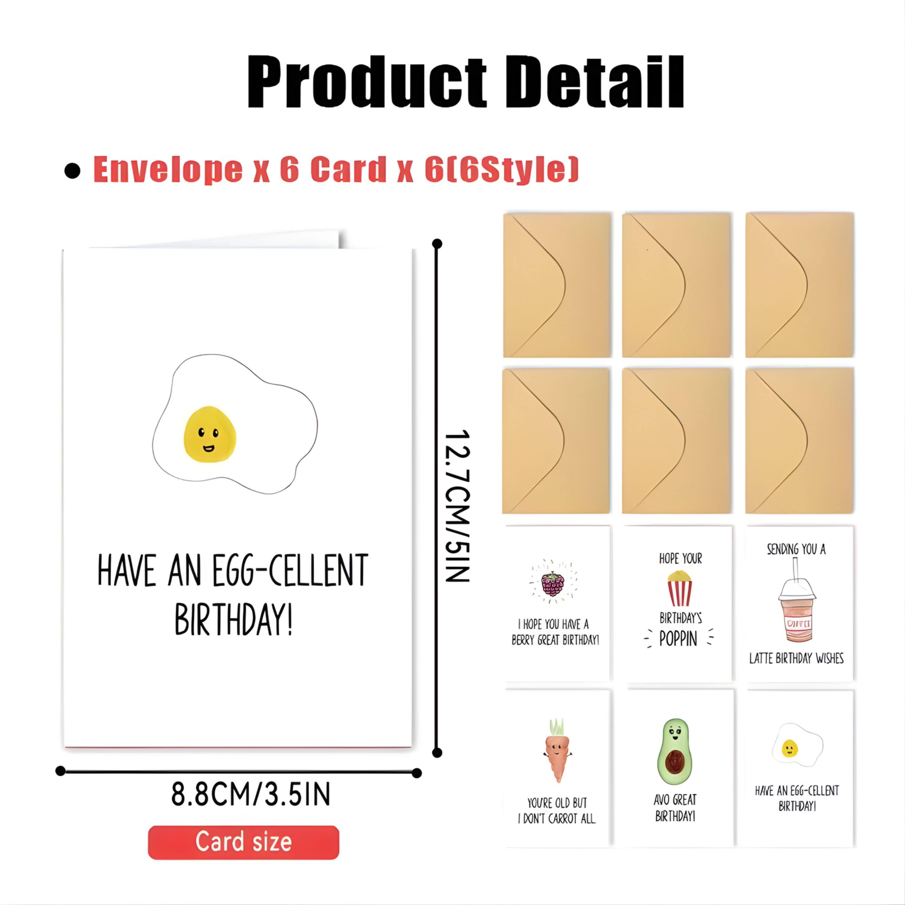 Product Detail  
Envelope x 6 Card x 6(6Style)  

- HAVE AN EGG-CELLENT BIRTHDAY!  
  12.7CM/5IN  
- HOPE YOU HAVE A BERRY GREAT BIRTHDAY  
  HOPE YOUR BIRTHDAY'S POPPIN  
- SENDING YOU A CHTEE LATTE BIRTHDAY WISHES  
  8.8CM/3.5IN  
- YOU'RE OLD BUT I DON'T CARROT ALL  
- AVO GREAT BIRTHDAY  
- HAVE AN EGG-CELLENT BIRTHDAY!  

Card size