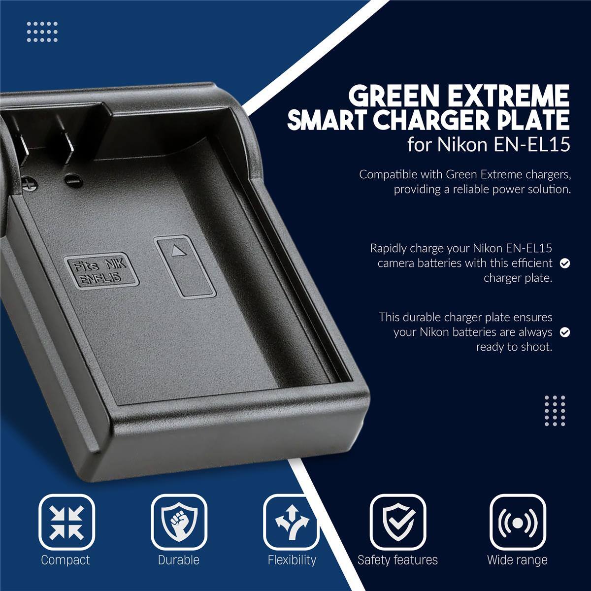 GREEN EXTREME SMART CHARGER PLATE for Nikon EN-EL15

Compatible with Green Extreme chargers, providing a reliable power solution.

Rapidly charge your Nikon EN-EL15 camera batteries with this efficient charger plate.

This durable charger plate ensures your Nikon batteries are always ready to shoot.

Compact
Durable
Flexibility
Safety features
Wide range