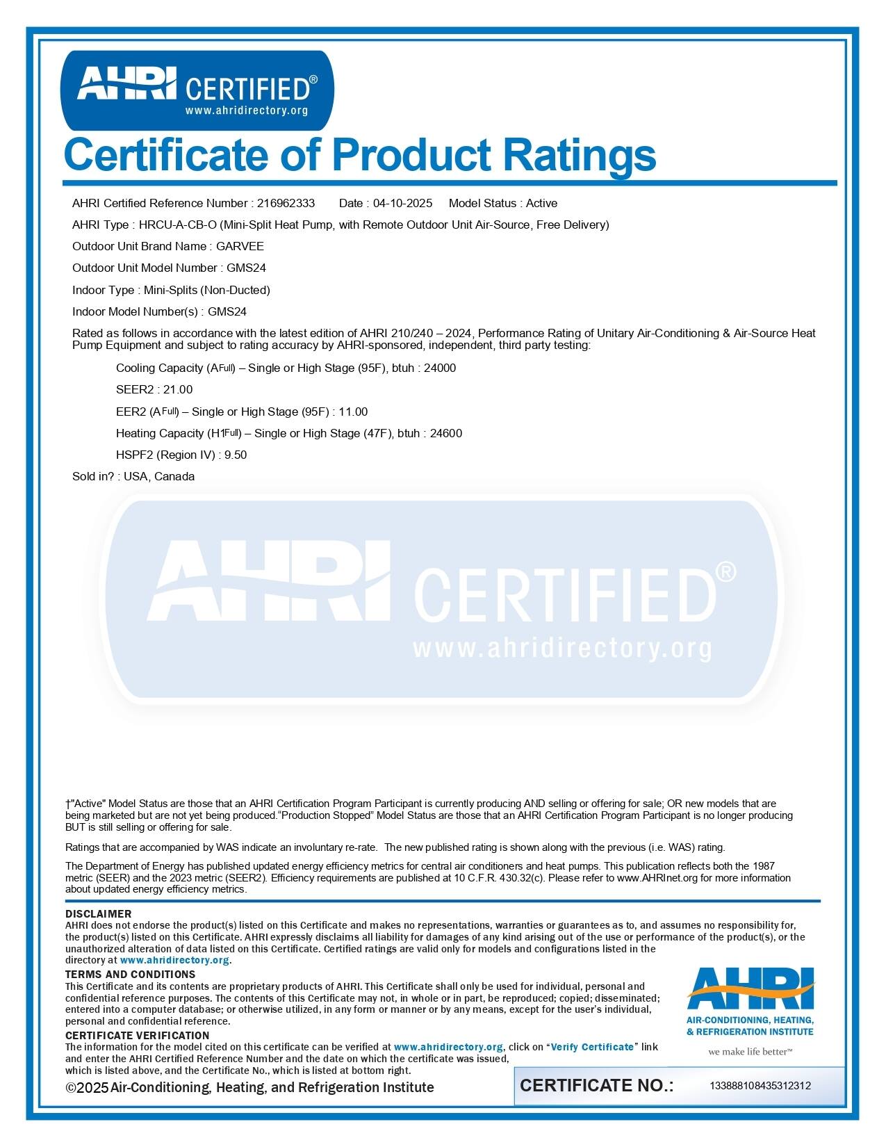 **Certificate of Product Ratings**

**AHRICERTIFIED**  
www.ahridirectory.org

**AHRICertified Reference Number:** 216962333  
**Date:** 04-10-2025  
**Model Status:** Active

**AHRIType:** HRCU-A-CB-O (Mini-Split Heat Pump, with Remote Outdoor Unit, Air-Source, Free Delivery)

**Outdoor Unit Brand Name:** GARVEE  
**Outdoor Unit Model Number:** GM524

**Indoor Type:** Mini-Splits (Non-Ducted)  
**Indoor Model Number(s):** GMS24

Rated as follows in accordance with the latest edition of AHRIC 210/240-2024, Performance Rating of Unitary Air-Conditioning & Air-Source Heat Pump Equipment and subject to rating accuracy by AHRIC-sponsored, independent, third party testing:

- **SEER2:** 21.00
- **EER2 (AFull – Single or High Stage (95F)):** 11.00
- **Heating Capacity (HFull – Single or High Stage (
