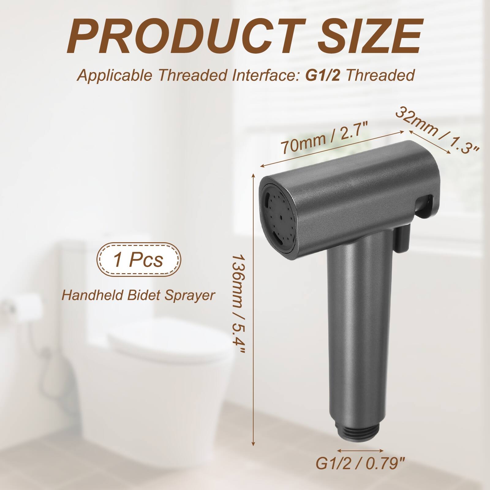 PRODUCT SIZE  
Applicable Threaded Interface: G1/2 Threaded  
70mm / 2.7"  
32mm / 1.3"  
136mm / 5.4"  
1 Pcs Handheld Bidet Sprayer  
G1/2 / 0.79"