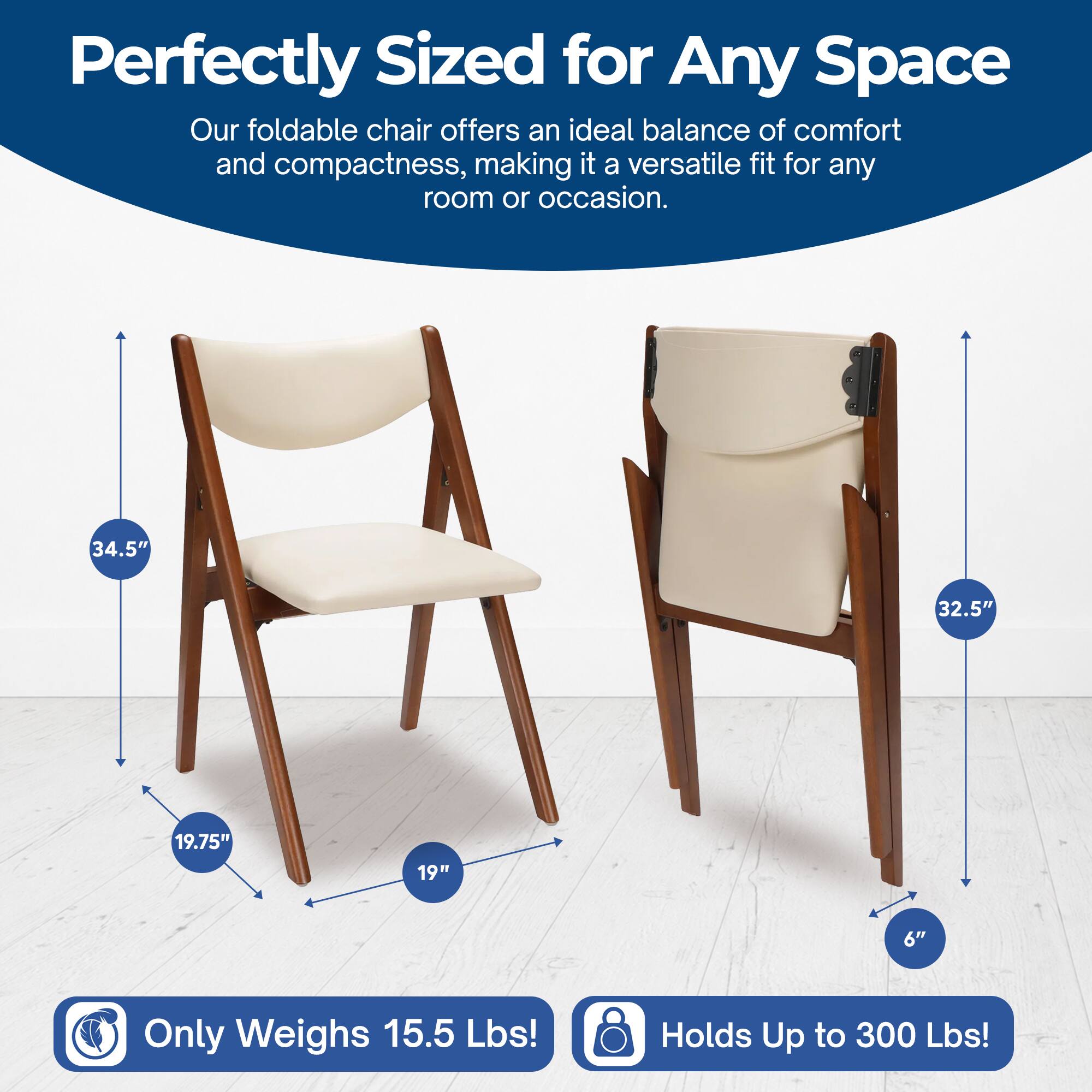 Perfectly Sized for Any Space  
Our foldable chair offers an ideal balance of comfort and compactness, making it a versatile fit for any room or occasion.  

34.5"  
32.5"  
19.75"  
19"  
6"  

Only Weighs 15.5 Lbs!  
Holds Up to 300 Lbs!