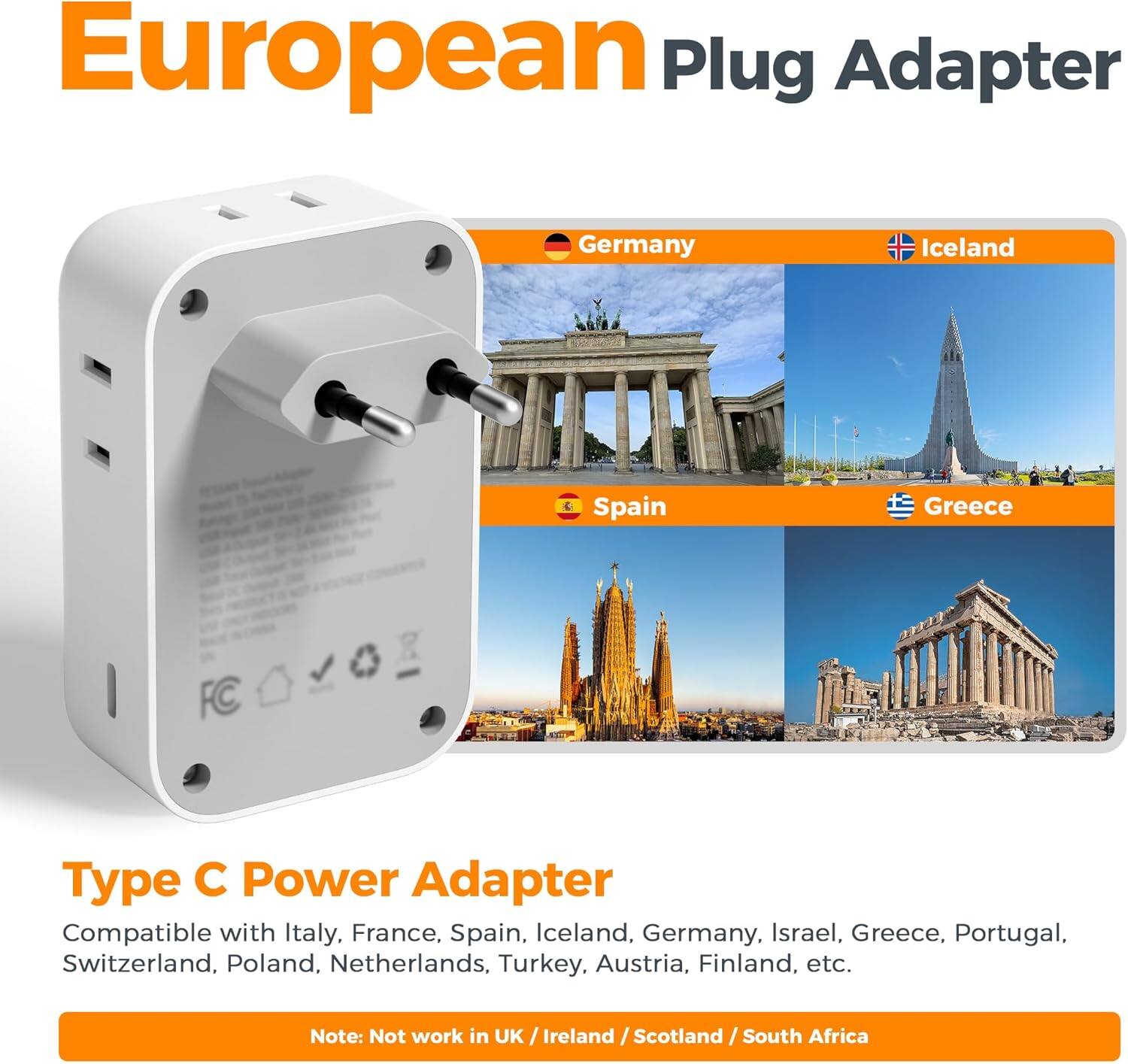 European Plug Adapter

Type C Power Adapter

Compatible with Italy, France, Spain, Iceland, Germany, Israel, Greece, Portugal, Switzerland, Poland, Netherlands, Turkey, Austria, Finland, etc.

Note: Not work in UK / Ireland / Scotland / South Africa