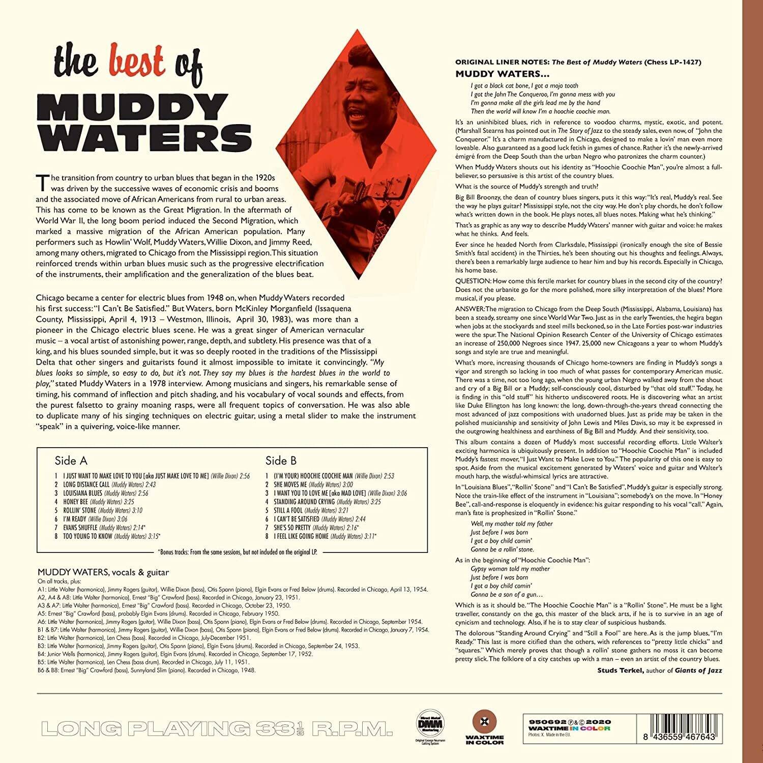 **The Best of Muddy Waters**

**Muddy Waters**

The transition from country to urban blues that began in the 1920s was driven by the successive waves of economic booms and the associated move of African Americans from rural to urban areas. This has come to be known as the Great Migration. In the aftermath of World War II, the long boom period induced the Second Migration, which marked a massive migration of African Americans to urban regions. Many performers such as Howlin' Wolf, Muddy Waters, Willie Dixon, and Jimmy Reed, among others, migrated to Chicago, which reinforced trends within urban blues music such as the progressive electrification of instruments, their amplification, and generalization of the blues beat. Chicago became a center for electric blues from 1948, when Muddy Waters recorded his first success, "I Can't Be Satisfied." But Waters, born McKinley Morganfield (Isaac) in Jug's Corner, Mississippi, April 4, 1913 – Westemont, Illinois, April 30, 1983, was more than a Chicago electric blues pioneer – a vocalist of astonishing power, range, depth, and subtlety. His presence was that of a Delta bluesman, whose music and singing style other singers and guitarists found it almost impossible to imitate convincingly. "Muddy's music looks so simple, so easy to do, but it's not. They say my blues is the hardest blues in the world to sing," he said. His remarkable sense of timing and command of inflection and pitch shading, his vocal sounds and effects, his purest falsetto, grainy rasps, frequent topics of conversation, and his singing techniques using electric guitar, using a slide to make the instrument "speak" in a quivering voice-like manner, were all frequent topics of discussion and imitation.

**Side A**

1. I Just Want to Make Love to You (Muddy 2:55)
2. Long Distance Call (Muddy 2:45)
3. I'm Your Hoochie Coochie Man (Muddy 2:56)
4. Rollin' Stone (Muddy 3:02)
5. I'm Ready (Muddy 2:38)
6. Trouble No More (Muddy 2:41)
7. I'm Ready (Muddy 2:41)
8. I'm Ready (Muddy 
