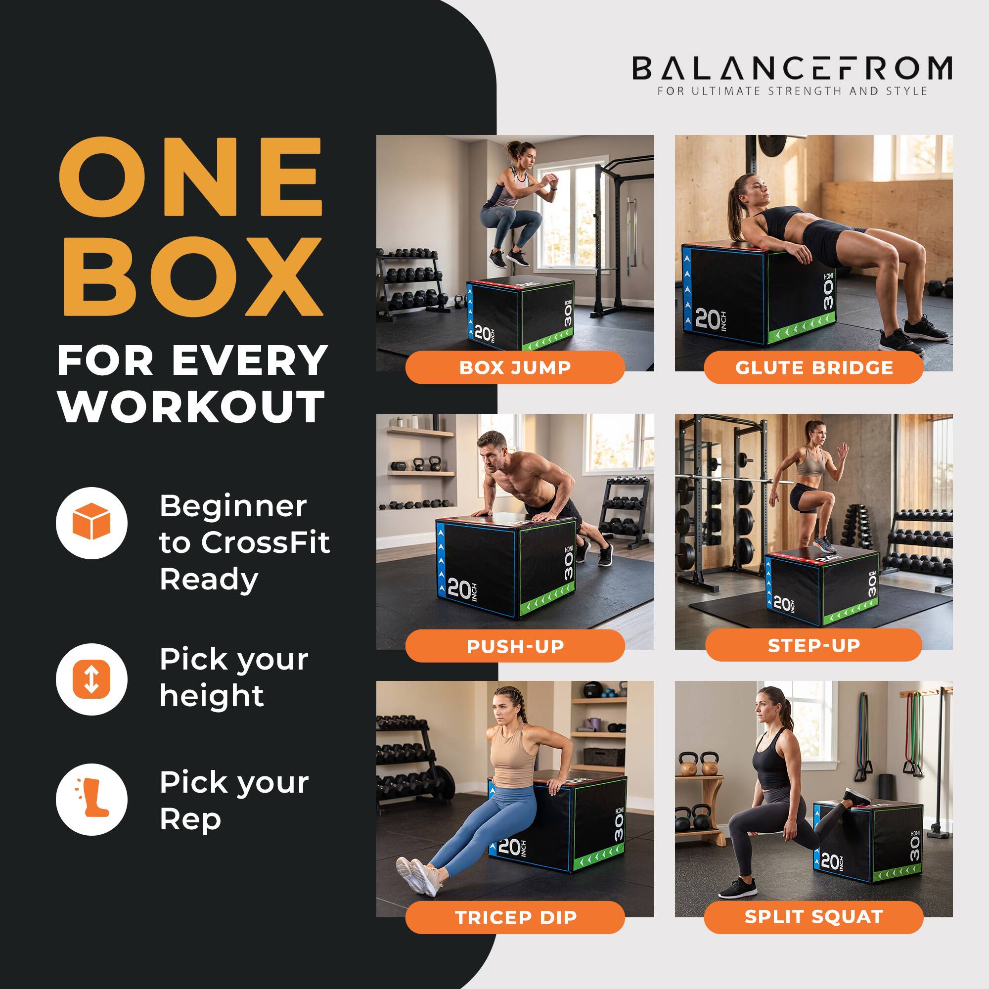 ONE BOX FOR EVERY WORKOUT  
BALANCEFROM FOR ULTIMATE STRENGTH AND STYLE  

10E AAAAA 20 mCH 30 201 COCE itCC T. BOX JUMP GLUTE BRIDGE  
Beginner to CrossFit Ready  
20 Mndda 30 EXCLKEL . 201 OE  
Pick your height  
PUSH-UP STEP-UP  
Pick your Rep 201 30 CCECC 201 30 AECCRE  
TRICEP DIP SPLIT SQUAT
