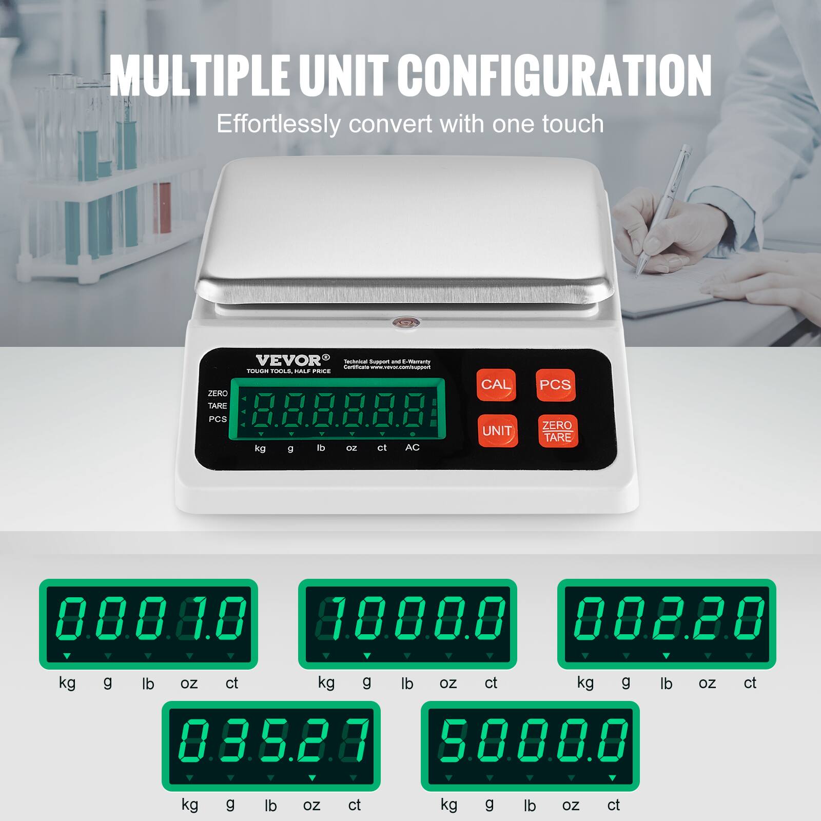 MULTIPLE UNIT CONFIGURATION  
Effortlessly convert with one touch  

VEVOR  
TOUGH VIBES, FAIR PRICES  

ZERO TARE  
CAL  
PCS  
UNIT  
ZERO TARE  

kg g lb oz ct  

0.0.0.8.0  
8.0.0.0.0  
0.0.2.2.0  
0.3.5.2.0  
5.0.0.0.0  

kg g lb oz ct  
kg g lb oz ct  
kg g lb oz ct  
kg g lb oz ct