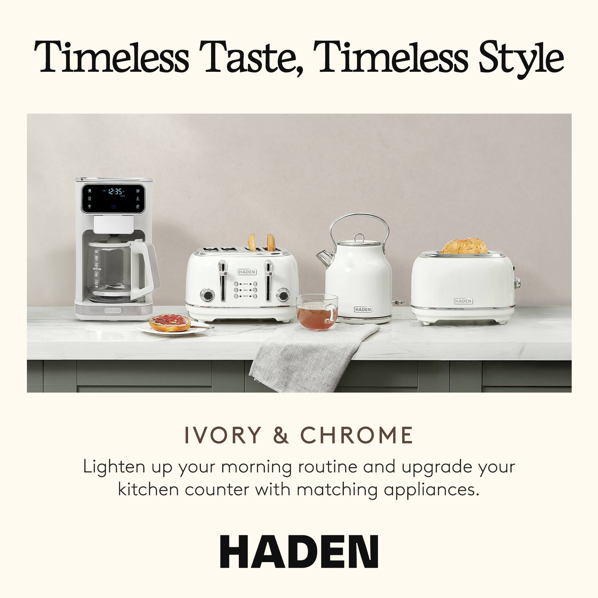 Timeless Taste, Timeless Style

IVORY & CHROME

Lighten up your morning routine and upgrade your kitchen counter with matching appliances.

HADEN