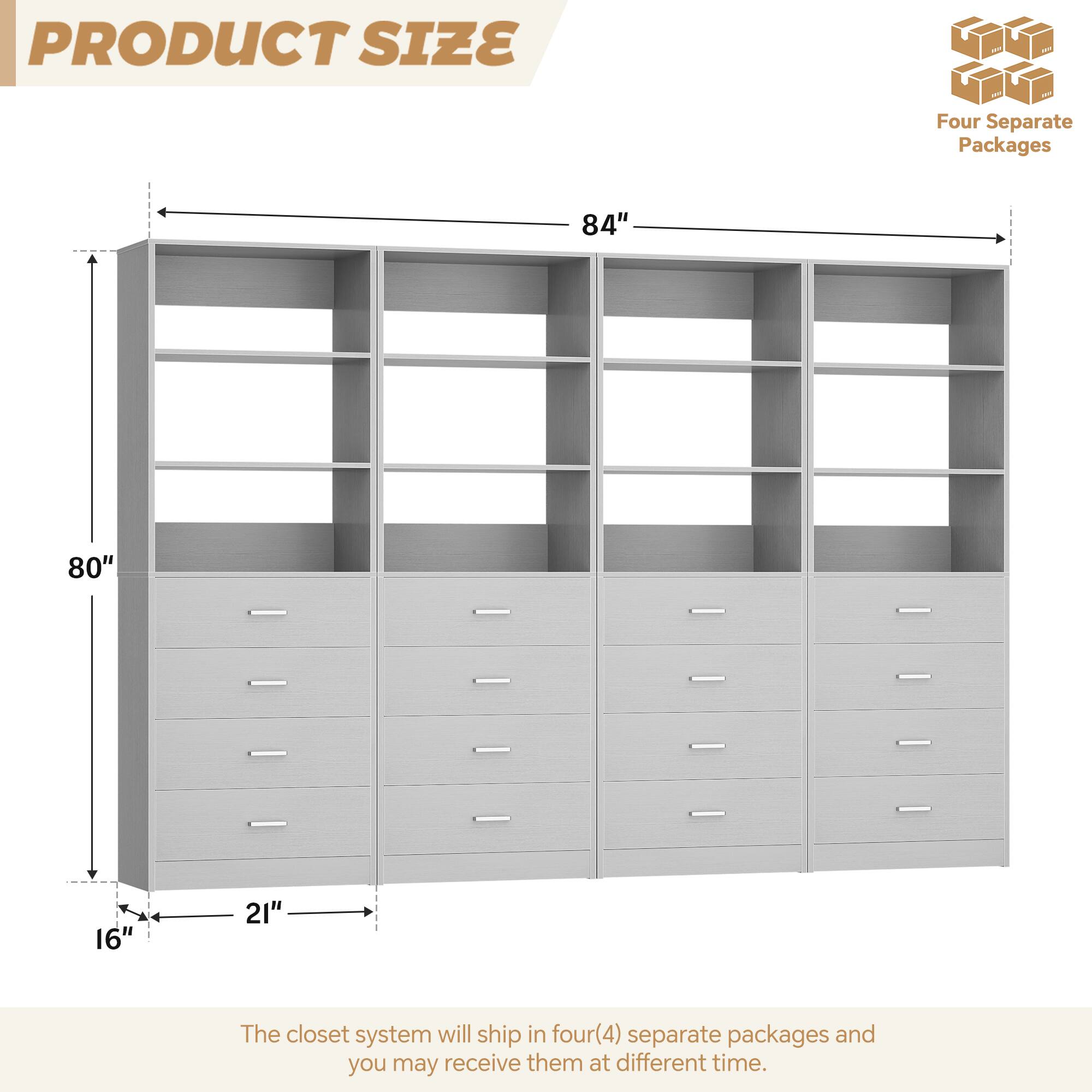 **PRODUCT SIZE**

- **Four Separate Packages**
- **84"** (Width)
- **80"** (Height)
- **16"** (Depth)
- **21"** (Width of drawers)

The closet system will ship in four (4) separate packages and you may receive them at different times.