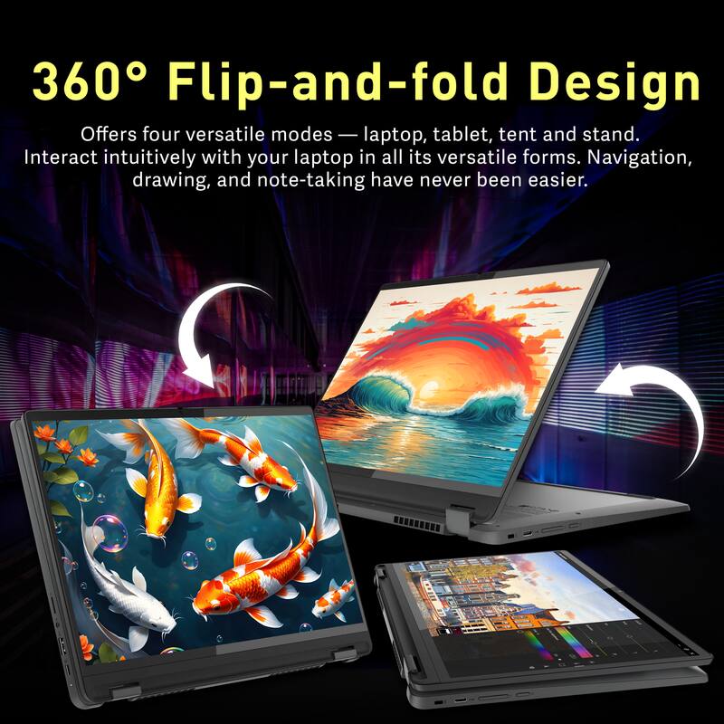 360° Flip-and-fold Design

Offers four versatile modes — laptop, tablet, tent and stand. Interact intuitively with your laptop in all its versatile forms. Navigation, drawing, and note-taking have never been easier.
