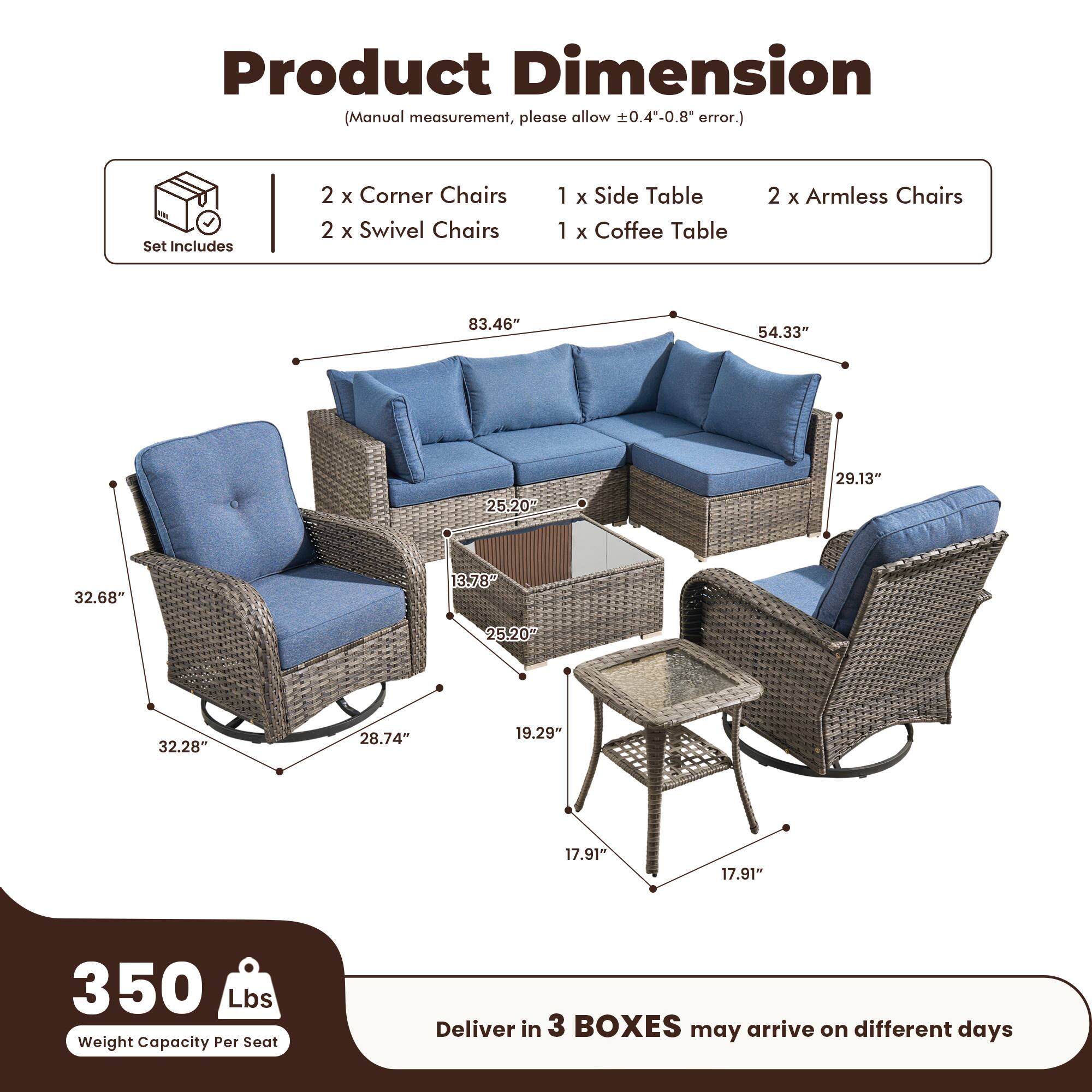 Product Dimension  
(Manual measurement, please allow ±0.4"-0.8" error.)

Set Includes  
2 x Corner Chairs  
2 x Swivel Chairs  
1 x Side Table  
1 x Coffee Table  
2 x Armless Chairs  

Dimensions:  
- 83.46"  
- 54.33"  
- 29.13"  
- 32.68"  
- 25.20"  
- 13.78"  
- 32.28"  
- 28.74"  
- 19.29"  
- 17.91"  
- 17.91"  

Weight Capacity Per Seat: 350 Lbs  

Deliver in 3 BOXES may arrive on different days