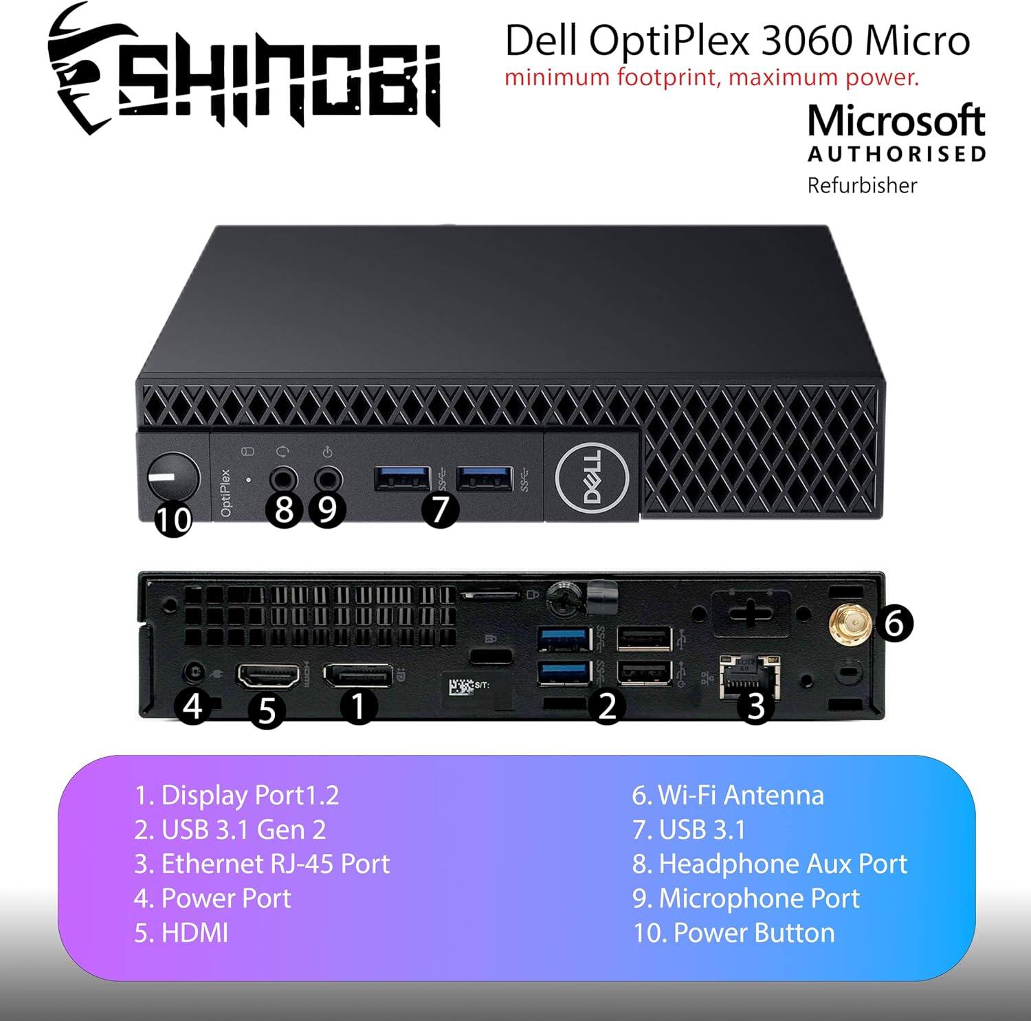 Dell OptiPlex 3060 Micro  
minimum footprint, maximum power.  
Microsoft AUTHORISED Refurbisher  

1. Display Port1.2  
2. USB 3.1 Gen 2  
3. Ethernet RJ-45 Port  
4. Power Port  
5. HDMI  
6. Wi-Fi Antenna  
7. USB 3.1  
8. Headphone Aux Port  
9. Microphone Port  
10. Power Button