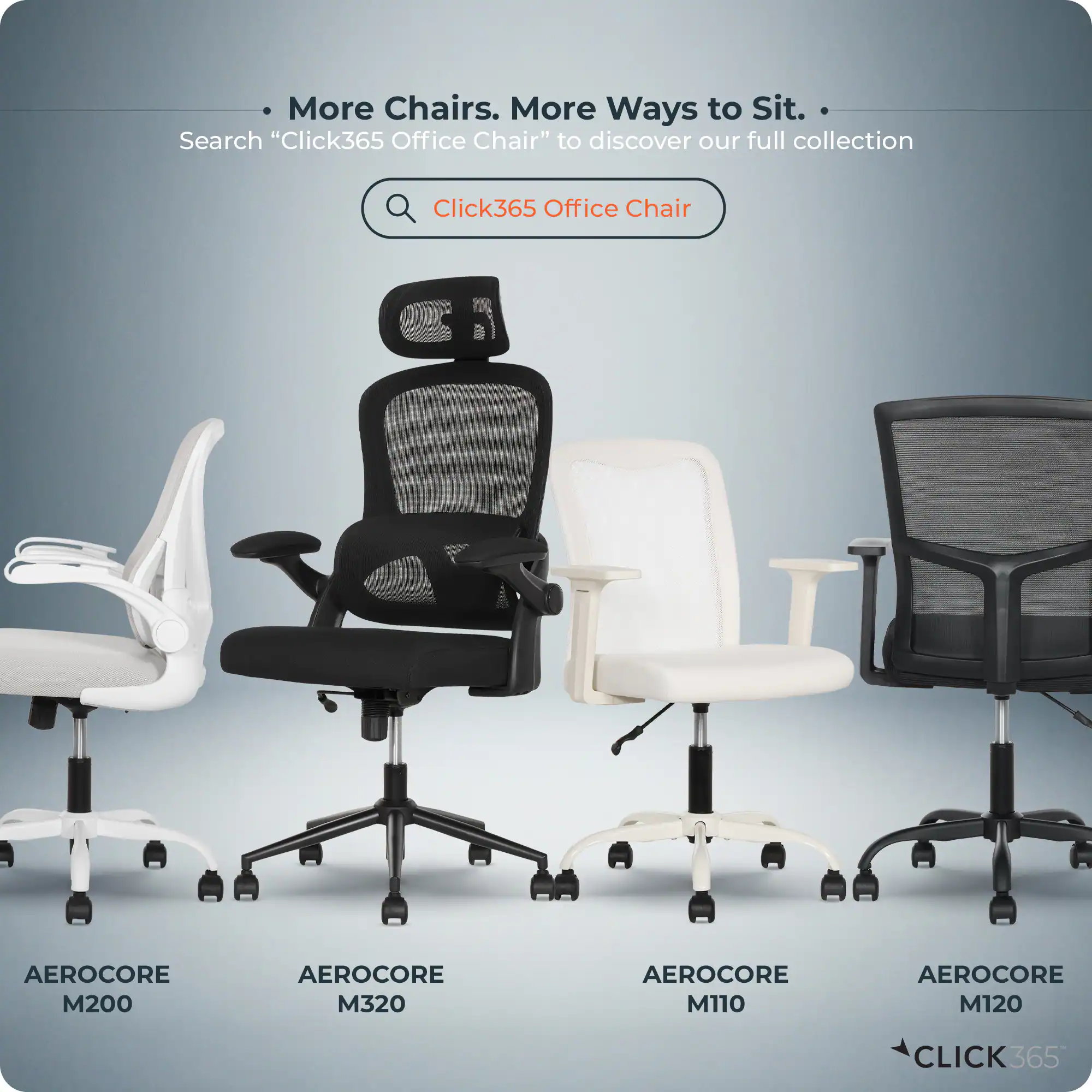 More Chairs. More Ways to Sit.  
Search "Click365 Office Chair" to discover our full collection  

Click365 Office Chair  
AEROCORE M200  
AEROCORE M320  
AEROCORE M110  
AEROCORE M120  

CLICK365