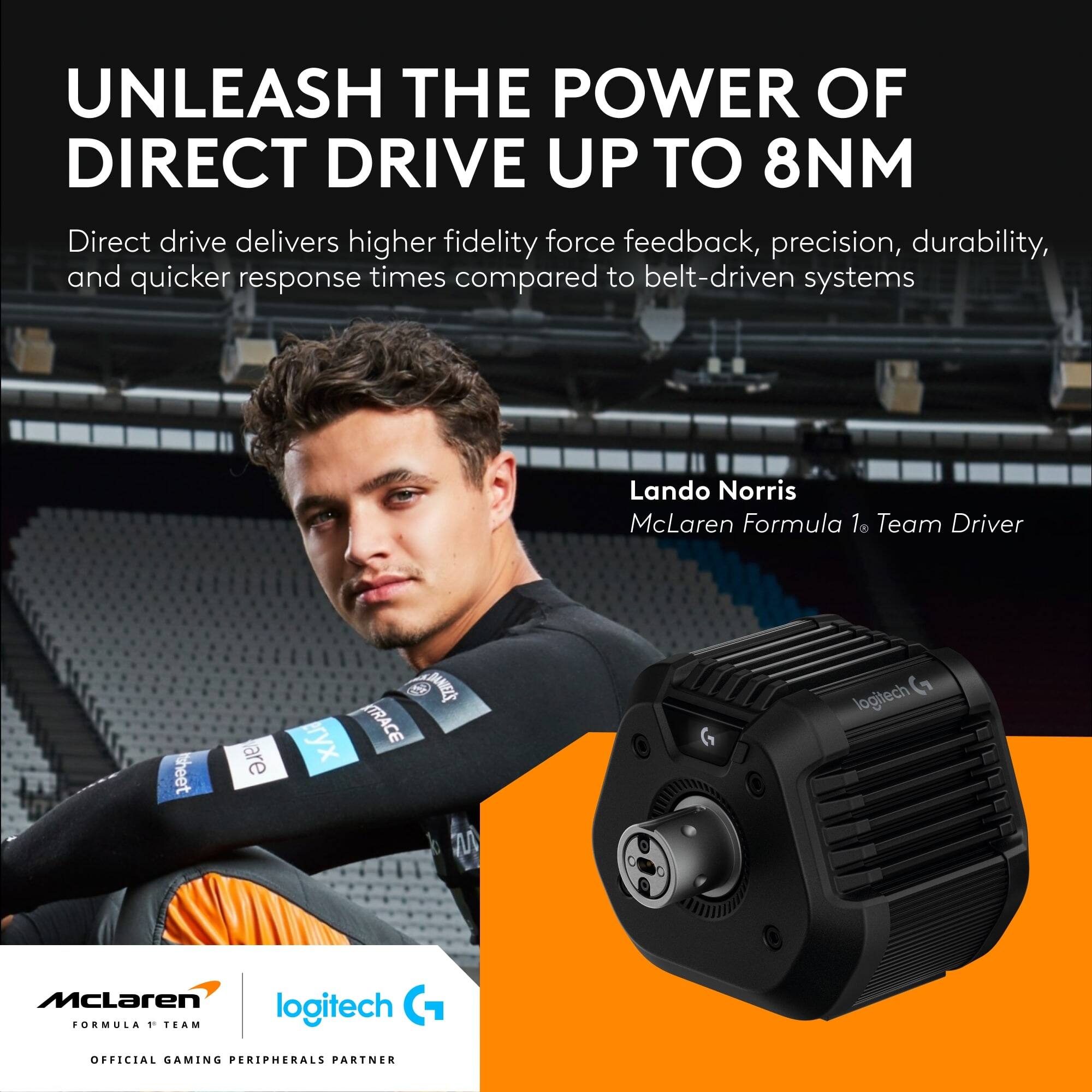 UNLEASH THE POWER OF DIRECT DRIVE UP TO 8NM

Direct drive delivers higher fidelity force feedback, precision, durability, and quicker response times compared to belt-driven systems

Lando Norris  
McLaren Formula 1 Team Driver

McLaren  
FORMULA 1 TEAM

logitech  
OFFICIAL GAMING PERIPHERALS PARTNER