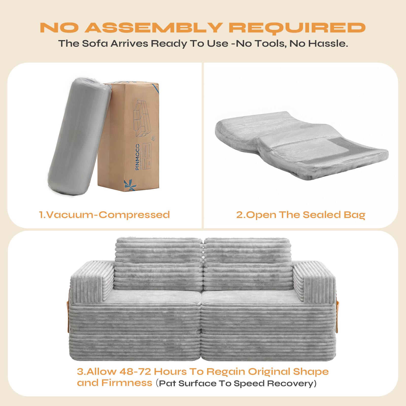 NO ASSEMBLY REQUIRED  
The Sofa Arrives Ready To Use - No Tools, No Hassle.

1. Vacuum-Compressed  
2. Open The Sealed Bag  
3. Allow 48-72 Hours To Regain Original Shape and Firmness (Pat Surface To Speed Recovery)