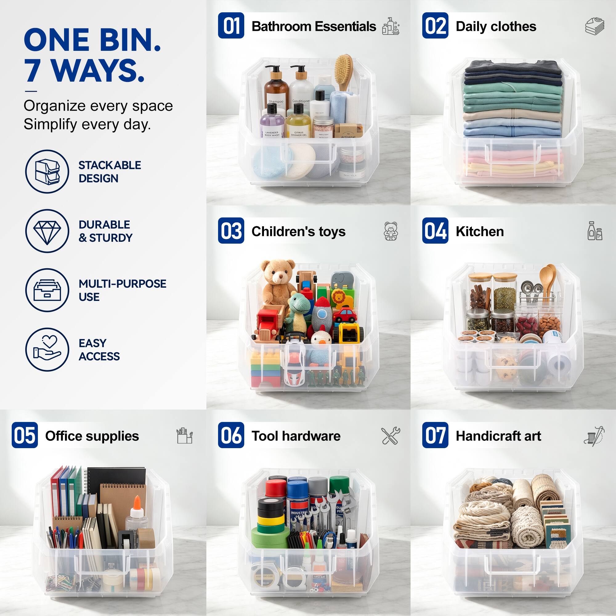 ONE BIN. 7 WAYS.  
Organize every space Simplify every day.  

01 Bathroom Essentials  
02 Daily clothes  
03 Children's toys  
04 Kitchen  
05 Office supplies  
06 Tool hardware  
07 Handicraft art  

STACKABLE DESIGN  
DURABLE & STURDY  
MULTI-PURPOSE USE  
EASY ACCESS