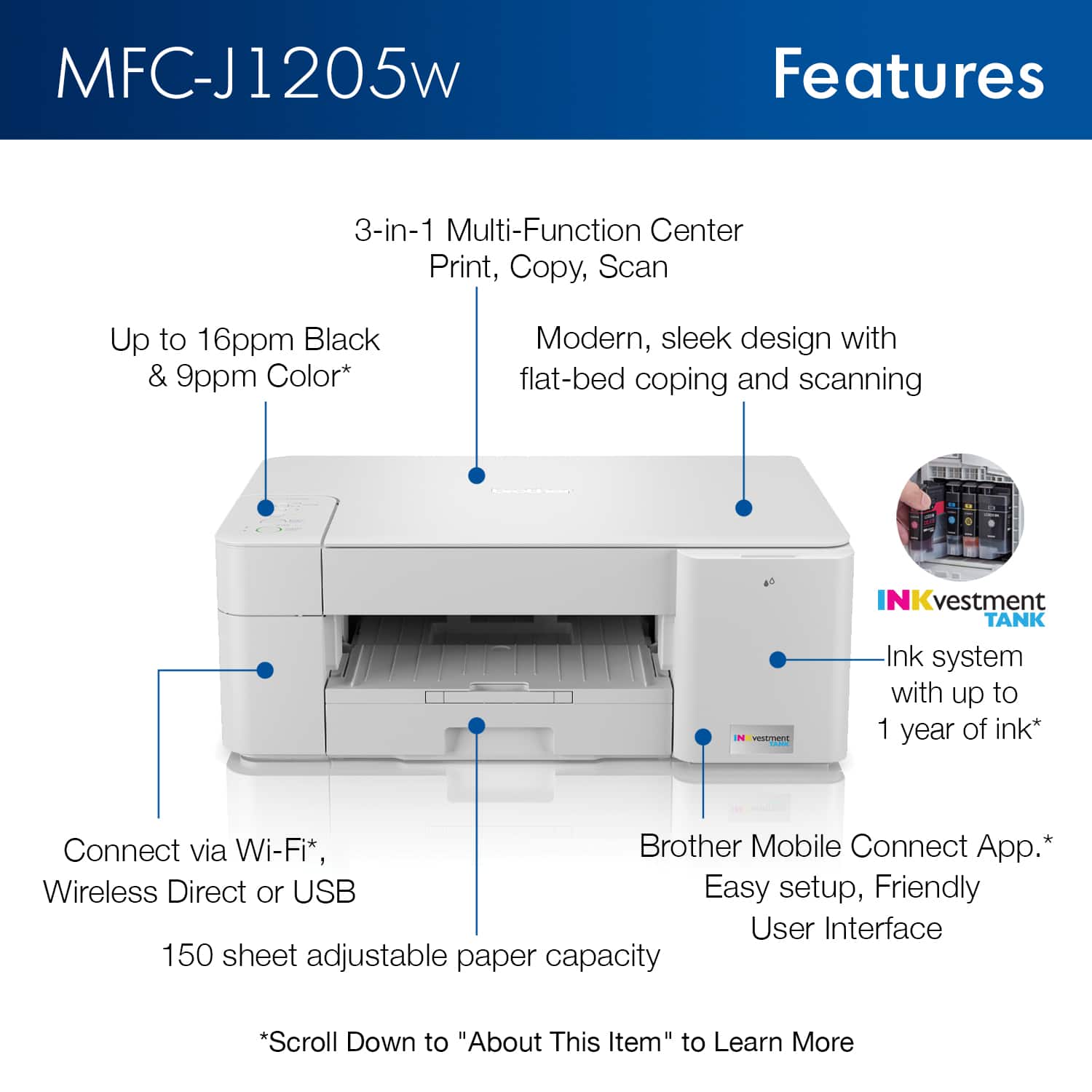 MFC-J1205w Features:
1. 3-in-1 Multi-Function Center: Print, Copy, Scan
2. Up to 16ppm Black & 9ppm Color Printing
3. Modern, sleek design with flat-bed coping and scanning
4. VEST INKvestment TANK Ink system with up to 1 year of ink
5. Connect via Wi-Fi, Brother Mobile Connect App, or Wireless Direct or USB
6. Easy setup, Friendly User Interface
7. 150 sheet adjustable paper capacity
To learn more, scroll down to "About This Item."