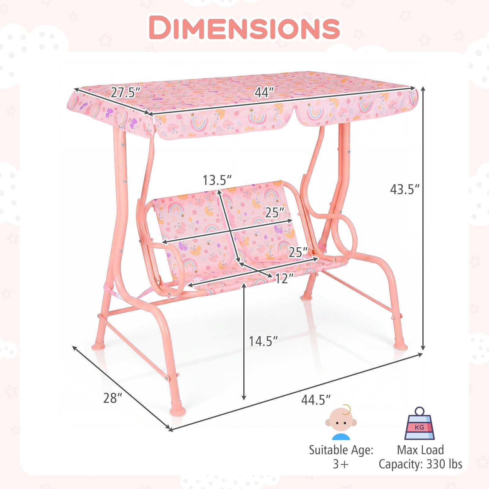 DIMENSIONS  
27.5" x 44" x 13.5"  
43.5" x 25" x 25" x 12" x 14.5" x 28" x 44.5"  

Suitable Age: 3+  
Max Load Capacity: 330 lbs