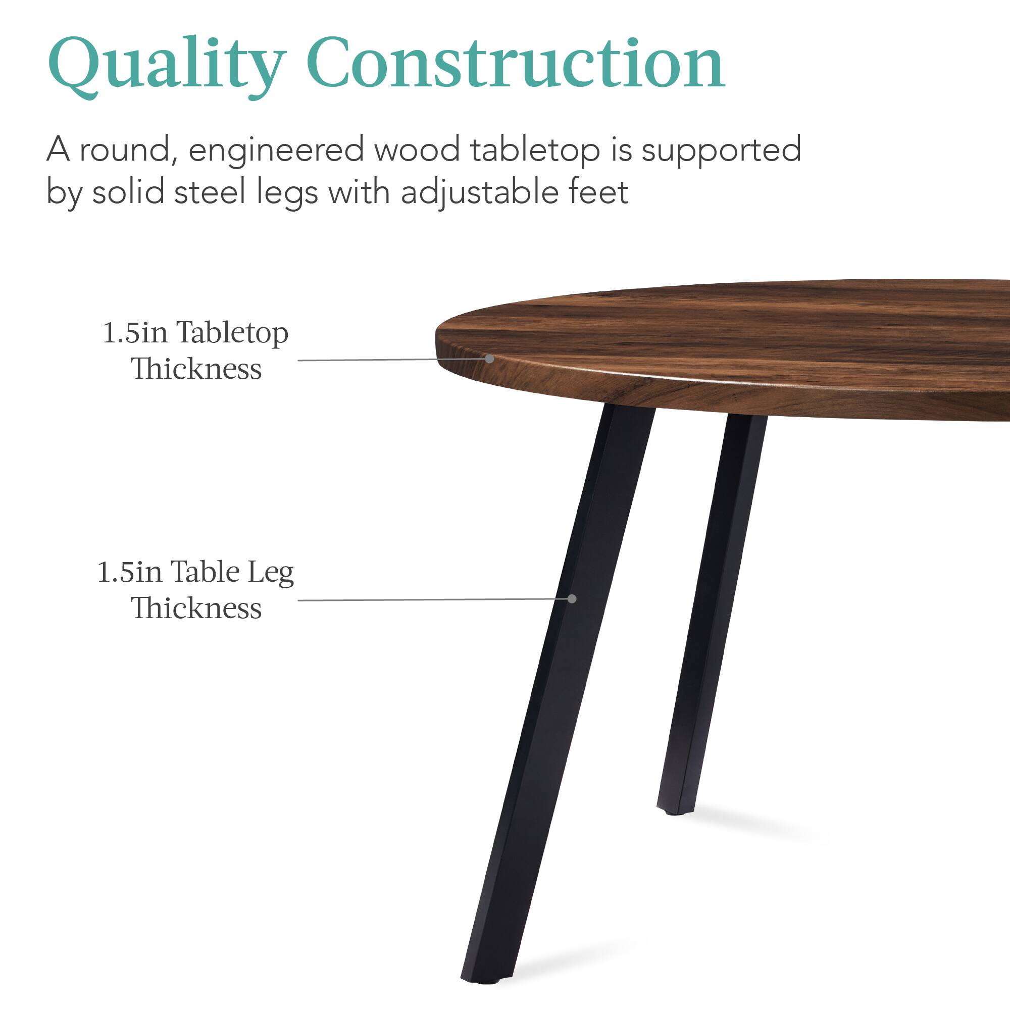 Quality Construction

A round, engineered wood tabletop is supported by solid steel legs with adjustable feet

1.5in Tabletop Thickness

1.5in Table Leg Thickness