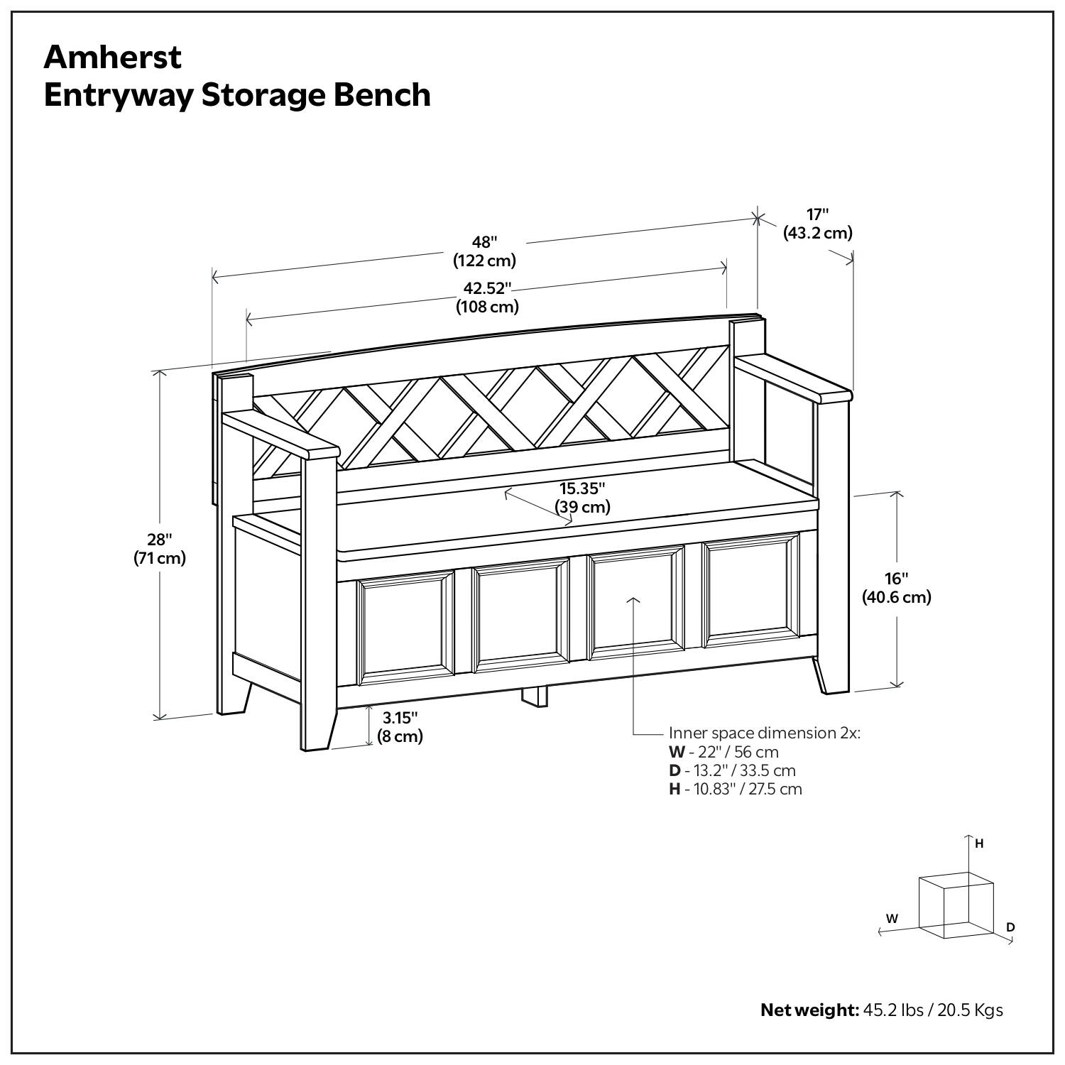 Amherst Entryway Storage Bench

- 48" (122 cm)
- 42.52" (108 cm)
- 17" (43.2 cm)
- 15.35" (39 cm)
- 28" (71 cm)
- 16" (40.6 cm)
- 3.15" (8 cm)

Inner space dimension 2x:
- W: 22" / 56 cm
- D: 13.2" / 33.5 cm
- H: 10.83" / 27.5 cm

Net weight: 45.2 lbs / 20.5 Kgs