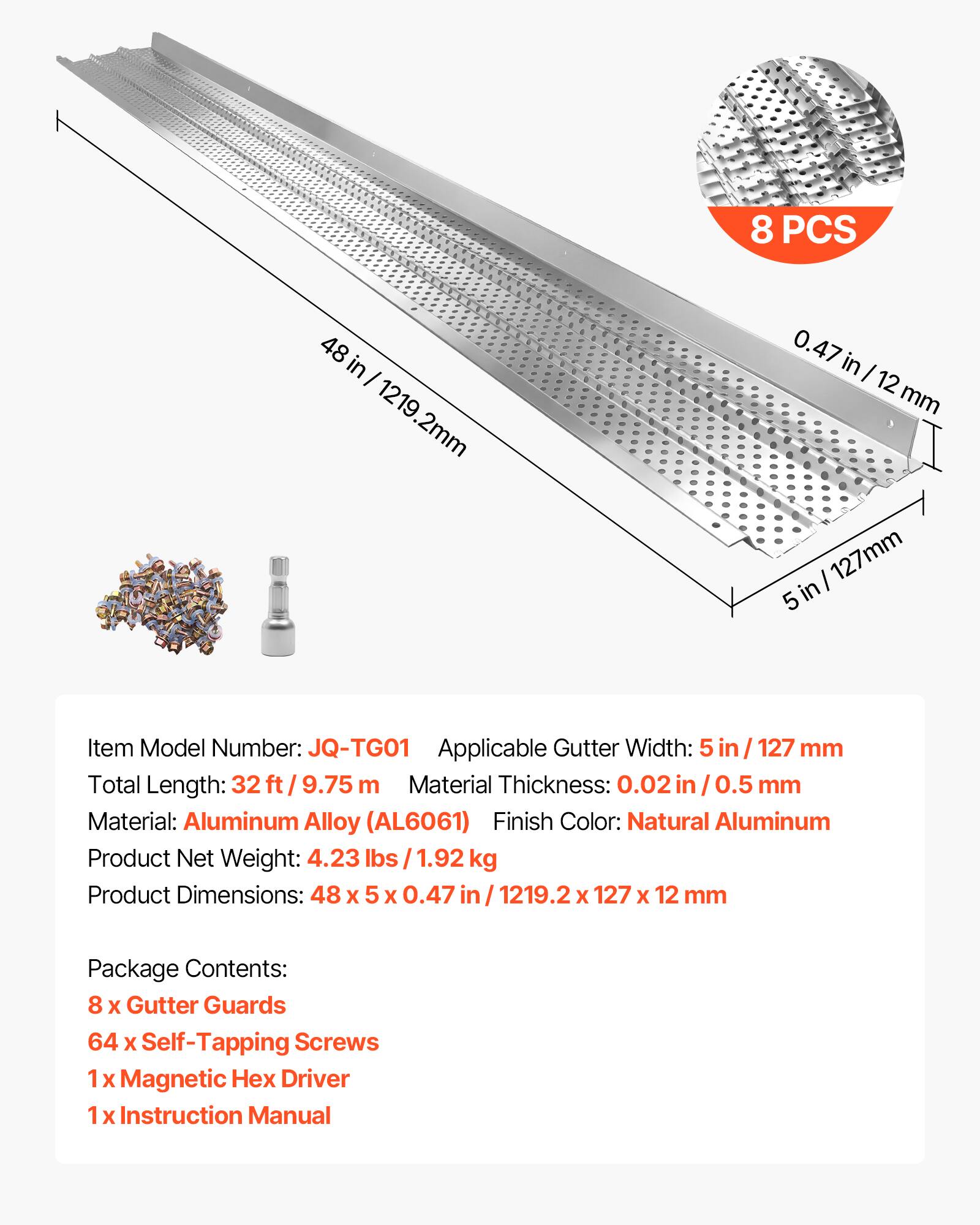 8 PCS 48 in - 1219.2mm 0.47 in I 12 mm I 127mm 5 in

Item Model Number: JQ-TG01  
Applicable Gutter Width: 5 in 127 mm  
Total Length: 32 ft / 9.75 m  
Material Thickness: 0.02 in 0.5 mm  
Material: Aluminum Alloy (AL6061)  
Finish Color: Natural Aluminum  

Product Net Weight: 4.23 lbs 1.92 kg  
Product Dimensions: 48 X 5 X 0.47 in / 1219.2 x 127 X 12 mm  

Package Contents:  
8 X Gutter Guards  
64 X Self-Tapping Screws  
1 X Magnetic Hex Driver  
1 X Instruction Manual