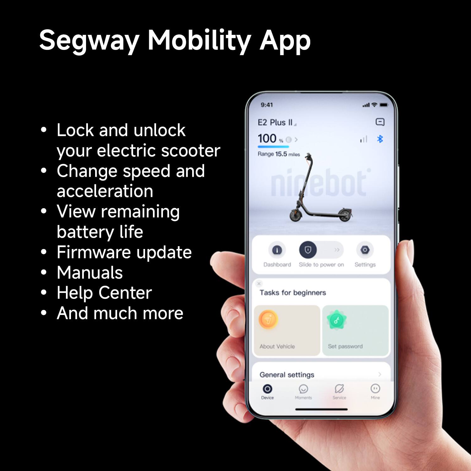 Segway Mobility App:

* Lock and unlock your electric scooter
* Change speed and acceleration
* View remaining battery life
* Firmware update
* Manuals
* Help Center
* And much more

E2 Plus:

* 100 Range
* 15.5 miles

Ninebot:

* Dashboard
* Slide of power on Settings
* Tasks for beginners
* About Vehicle
* Set password
* General settings
* Device Moments
* Service Mine