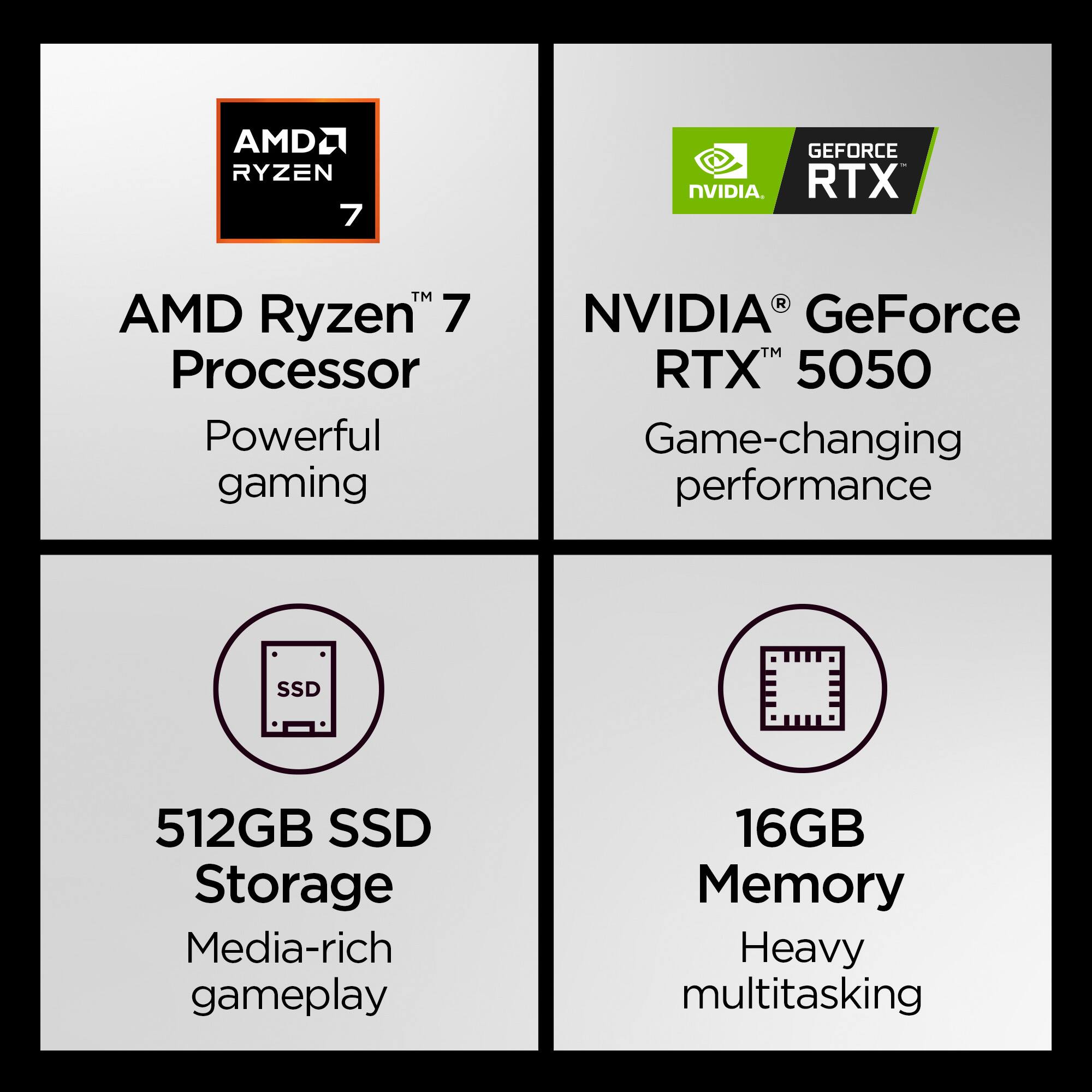 AMD Ryzen 7 Processor  
Powerful gaming  

NVIDIA GeForce RTX 5050  
Game-changing performance  

512GB SSD Storage  
Media-rich gameplay  

16GB Memory  
Heavy multitasking
