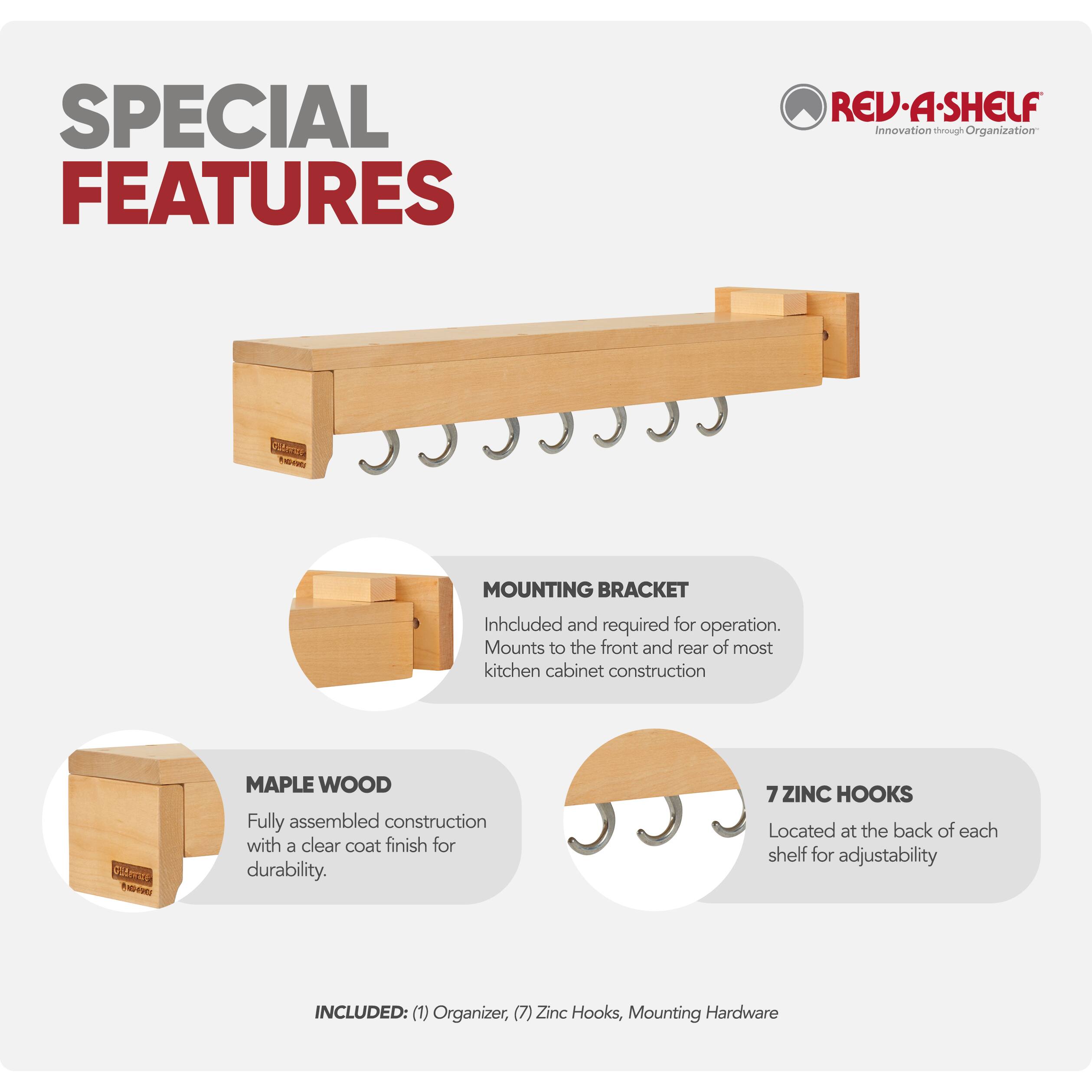 SPECIAL FEATURES

REV-A-SHELF
Innovation through Organization

MOUNTING BRACKET
Included and required for operation. Mounts to the front and rear of most kitchen cabinet construction

MAPLE WOOD
Fully assembled construction with a clear coat finish for durability

7 ZINC HOOKS
Located at the back of each shelf for adjustability

INCLUDED: (1) Organizer, (7) Zinc Hooks, Mounting Hardware