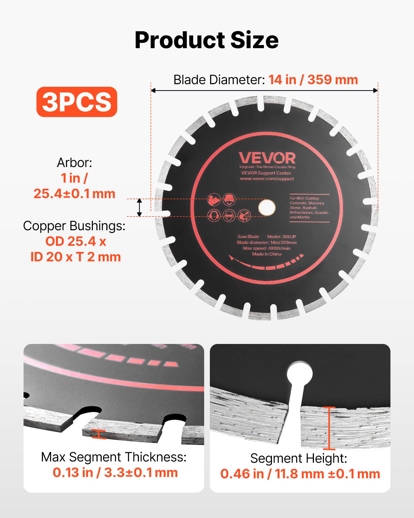 Product Size

3PCS

Blade Diameter: 14 in / 359 mm

Arbor: 1 in / 25.4±0.1 mm

Copper Bushings: OD 25.4 x ID 20 x T 2 mm

VEVOR Upgrade - The Home Creation Way

VEVOR Support Center www.vevor.com/support

For Wet-Cutting Concrete, Masonry, Stone, Asphalt, Refractories, Granite and Marble

Blade Model: 603P

Blade diameter: 14 in / 359 mm

Max speed: 4800 r/min

Made in China

Max Segment Thickness: 0.13 in / 3.3±0.1 mm

Segment Height: 0.46 in / 11.8 mm ±0.1 mm