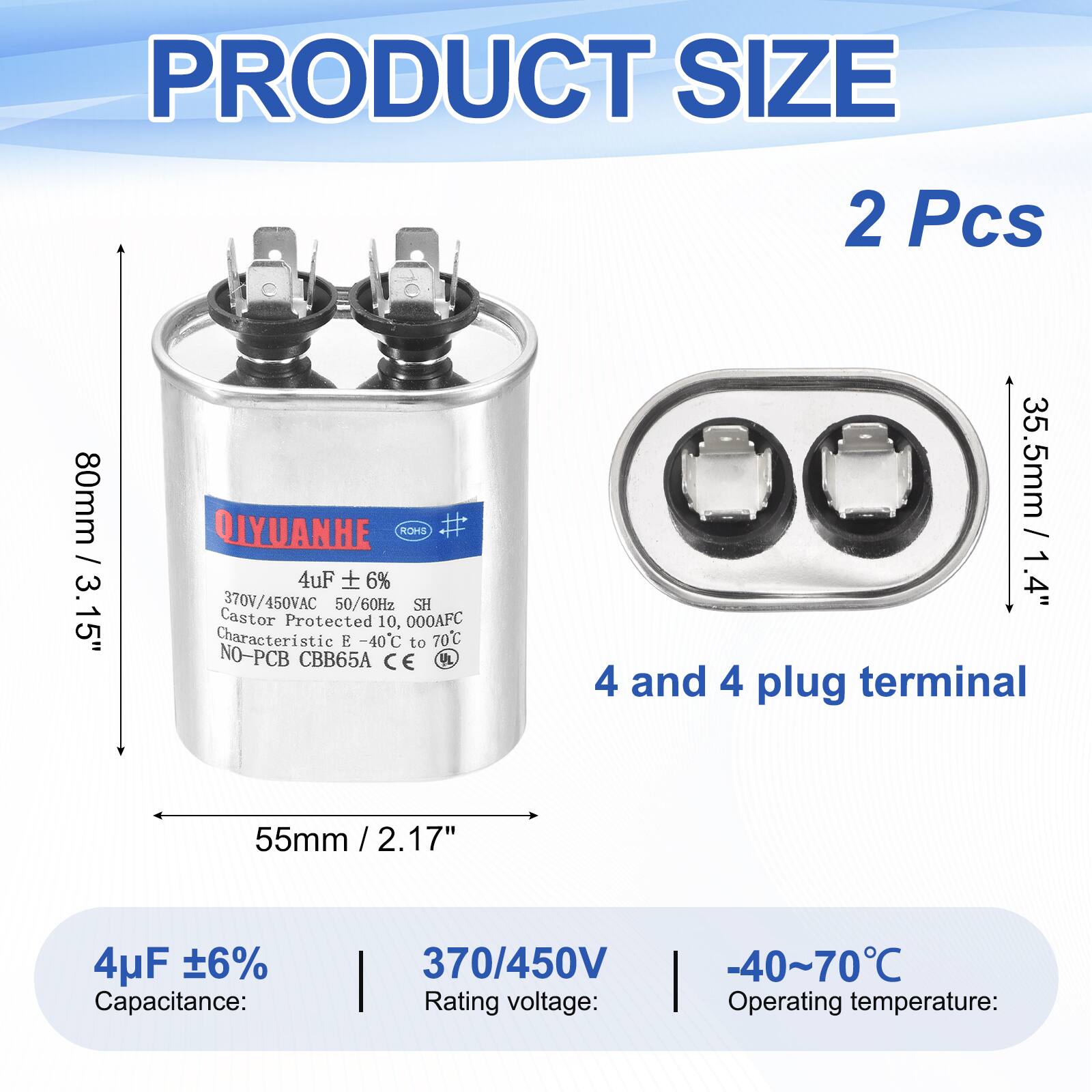PRODUCT SIZE  
2 Pcs  
80mm / 3.15"  
QIYUANHE  
ROHS #  
4uF 6%  
370V/450VAC 50/60Hz  
SH  
Castor Protected 10,000AFC  
Characteristic E -40C to 70C  
NO-PCB CBB65A  
CE UL  

35.5mm / 1.4"  
4 and 4 plug terminal  
55mm / 2.17"  

4uF 6%  
Capacitance:  
370/450V  
Rating voltage:  
-40~70°C  
Operating temperature: