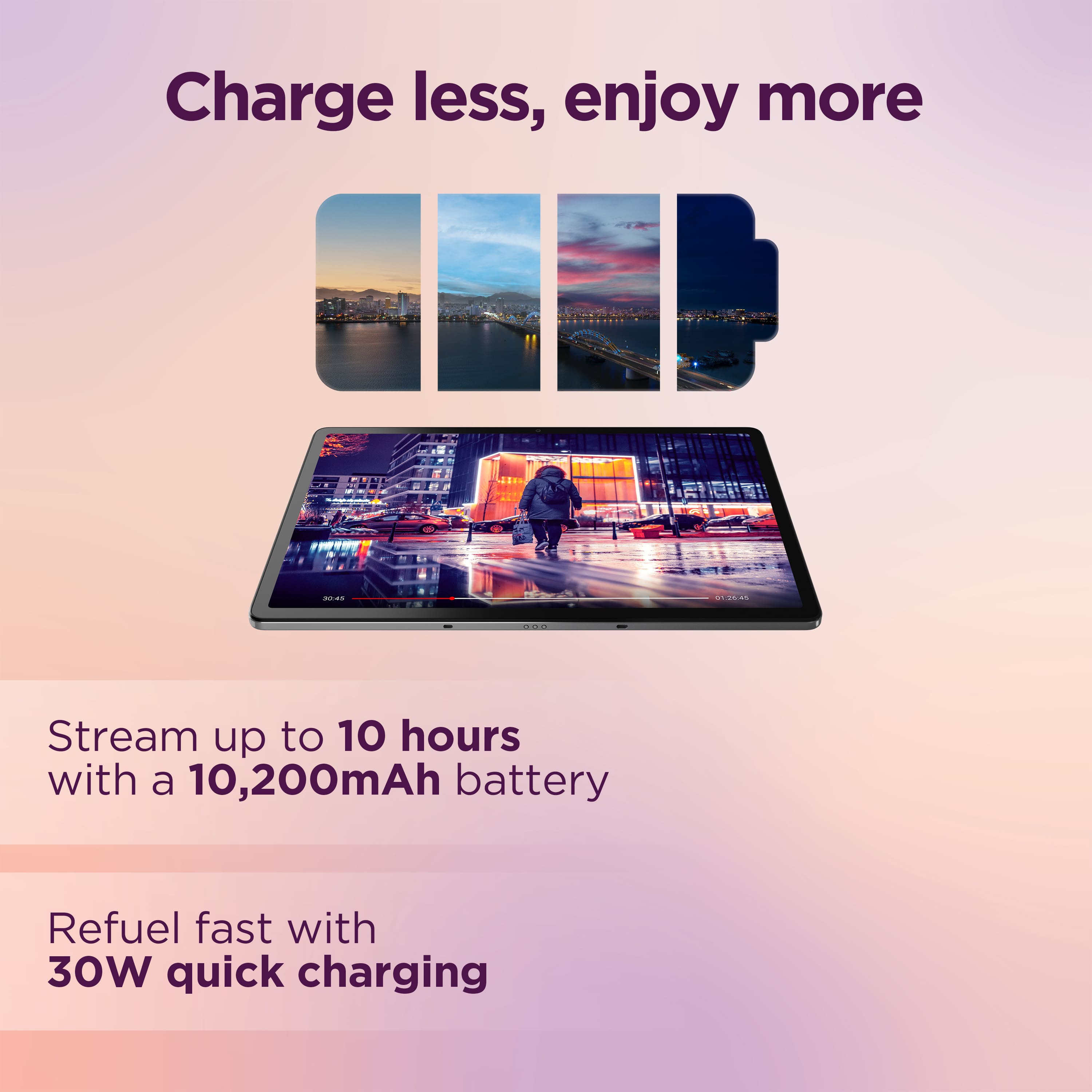 Charge less, enjoy more - Stream up to 10 hours with a 10,200mAh battery. Refuel fast with 30W quick charging.