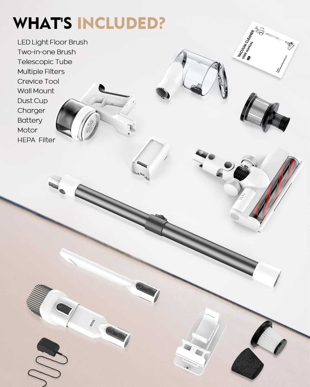 WHAT'S INCLUDED?

- LED Light Floor Brush
- Two-in-one Brush
- Telescopic Tube
- Multiple Filters
- Crevice Tool
- Wall Mount
- Dust Cup
- Charger
- Battery
- Motor
- HEPA Filter
- User Manual