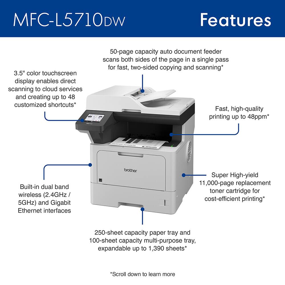 MFC-L5710DW Features

- 3.5" color touchscreen display enables direct scanning to cloud services and creating up to 48 customized shortcuts*
- 50-page capacity auto document feeder scans both sides of the page in a single pass for fast, two-sided copying and scanning*
- Fast, high-quality printing up to 48ppm*
- Built-in dual band wireless (2.4GHz / 5GHz) and Gigabit Ethernet interfaces
- Brother Super High-yield 11,000-page replacement toner cartridge for cost-efficient printing
- 250-sheet capacity paper tray and 100-sheet capacity multi-purpose tray, expandable up to 1,390 sheets*

*Scroll down to learn more