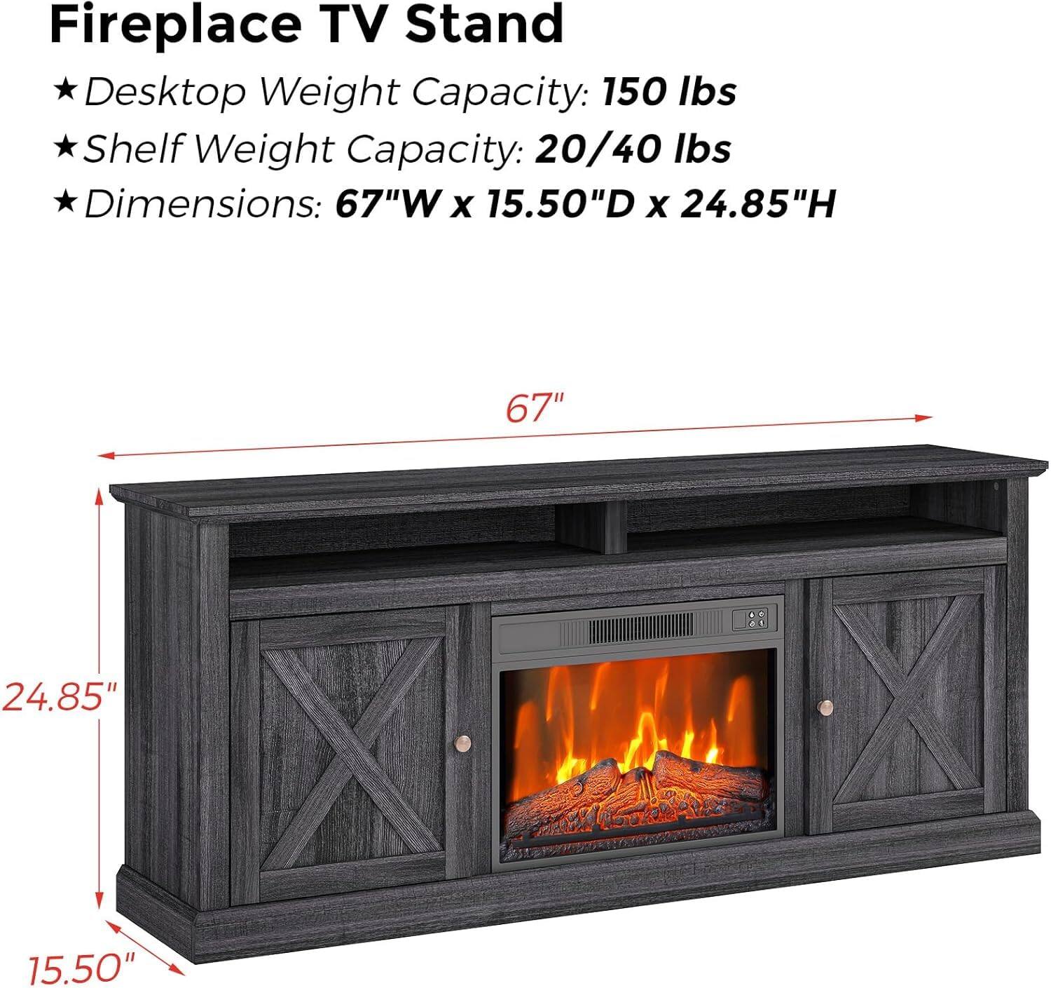 Fireplace TV Stand

- Desktop Weight Capacity: 150 lbs
- Shelf Weight Capacity: 20/40 lbs
- Dimensions: 67"W x 15.50"D x 24.85"H

67"  
24.85"  
15.50"