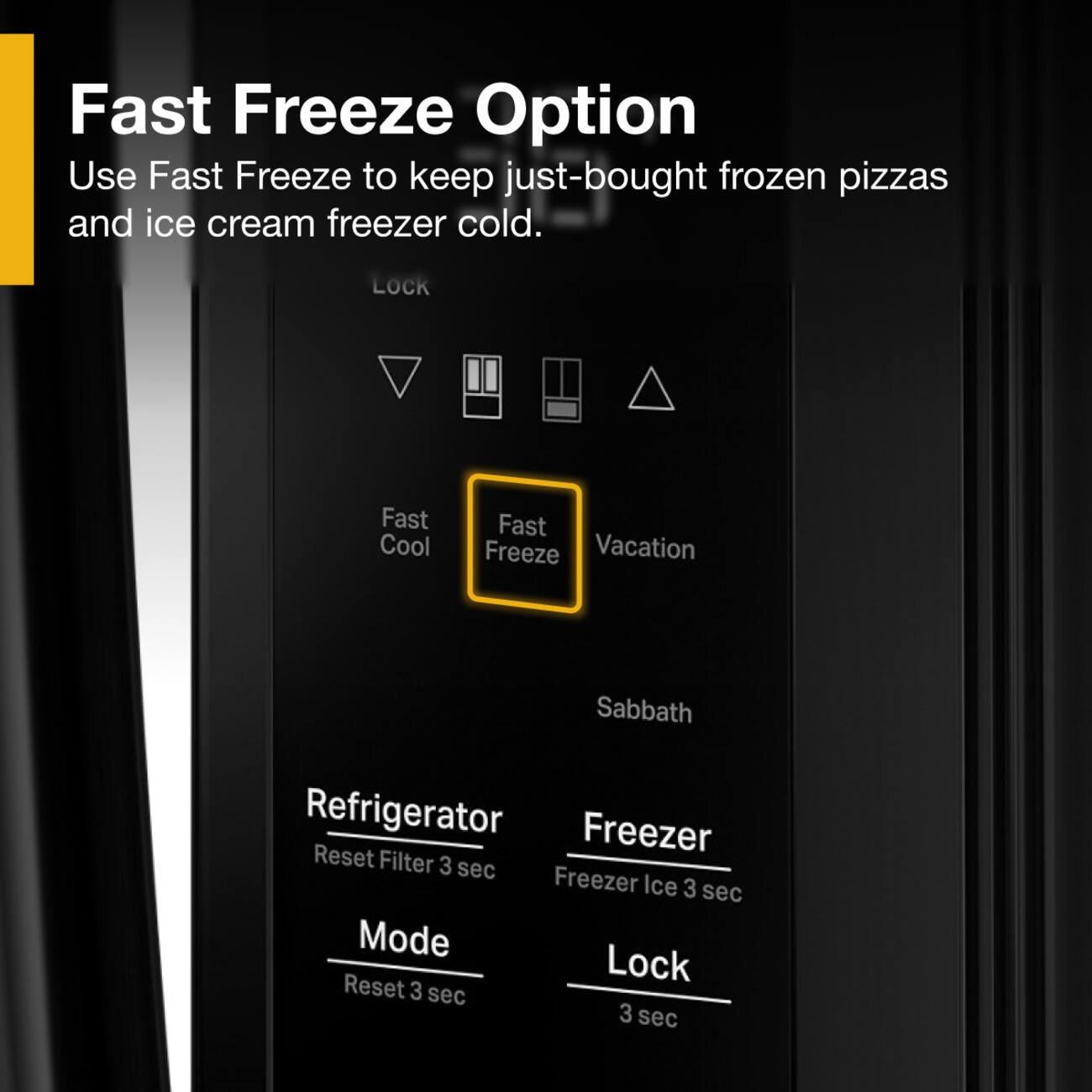 Fast Freeze Option  
Use Fast Freeze to keep just-bought frozen pizzas and ice cream freezer cold.  

LOCK  
Fast Cool  
Fast Freeze  
Vacation  
Sabbath  

Refrigerator  
Reset Filter 3 sec  

Freezer  
Freezer Ice 3 sec  

Mode  
Reset 3 sec  

Lock  
3 sec