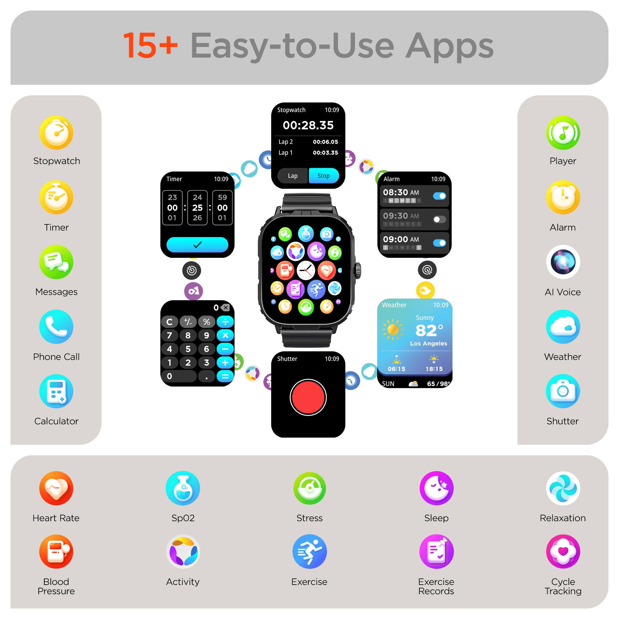 15+ Easy-to-Use Apps

Stopwatch
Timer
Messages
Phone Call
Calculator
Player
Alarm
AI Voice
Weather
Shutter
Heart Rate
SpO2
Stress
Sleep
Relaxation
Blood Pressure
Activity
Exercise
Exercise Records
Cycle Tracking