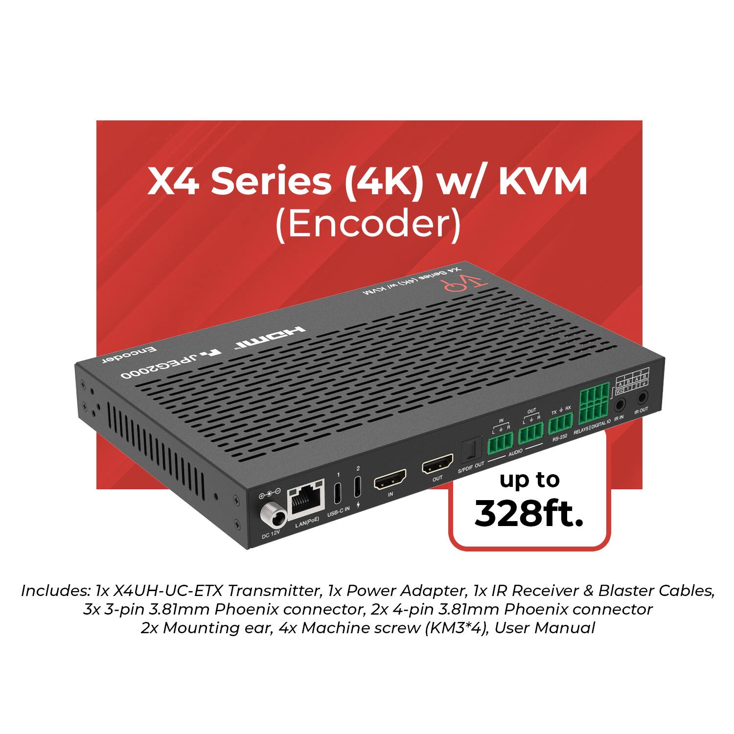 X4 Series (4K) w/ KVM (Encoder)

Includes:
1x X4UH-UC-ETX Transmitter
1x Power Adapter
1x IR Receiver & Blaster Cables
3x 3-pin 3.81mm Phoenix connector
2x 4-pin 3.81mm Phoenix connector
2x Mounting ear
4x Machine screw (KM3*4)
User Manual

up to 328ft.