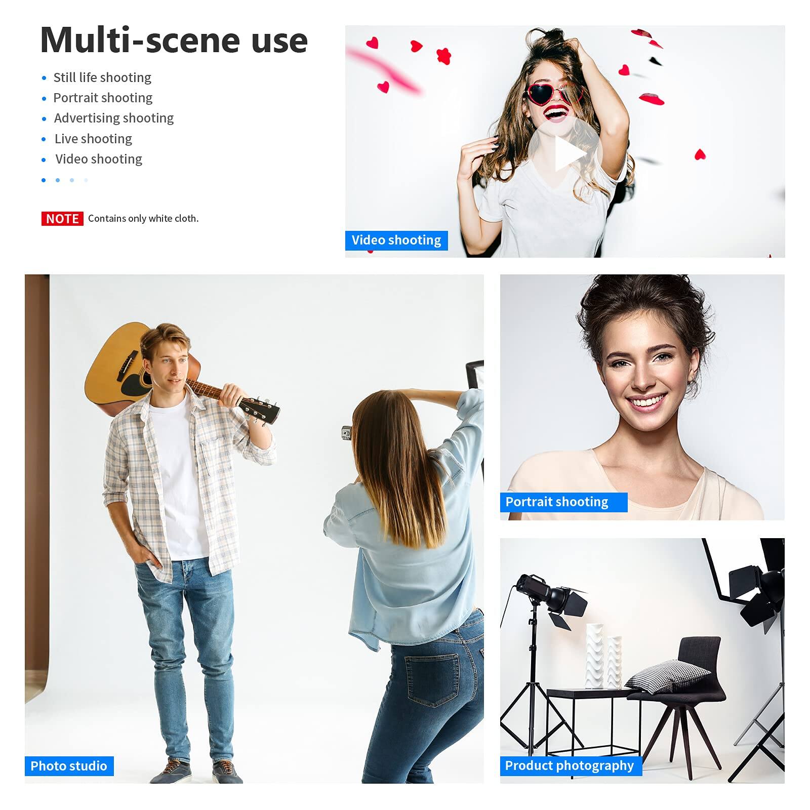 Multi-scene use  
- Still life shooting  
- Portrait shooting  
- Advertising shooting  
- Live shooting  
- Video shooting  

NOTE: Contains only white cloth.  

Video shooting  
Portrait shooting  
Photo studio  
Product photography
