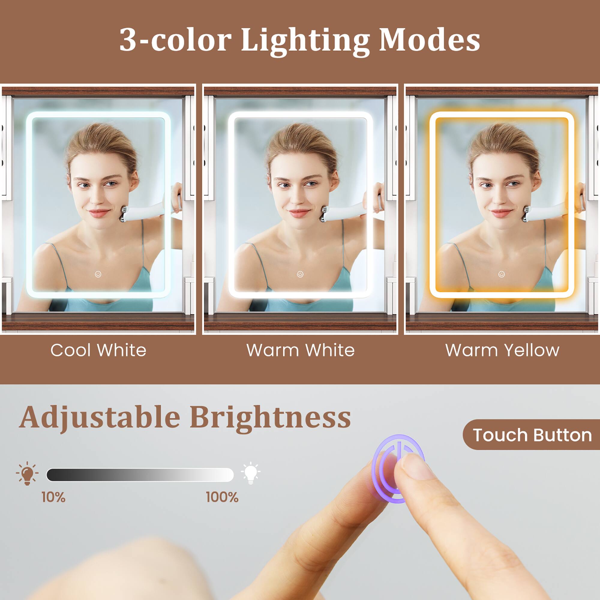 3-color Lighting Modes  
Cool White  
Warm White  
Warm Yellow  

Adjustable Brightness  
10%  
100%  

Touch Button