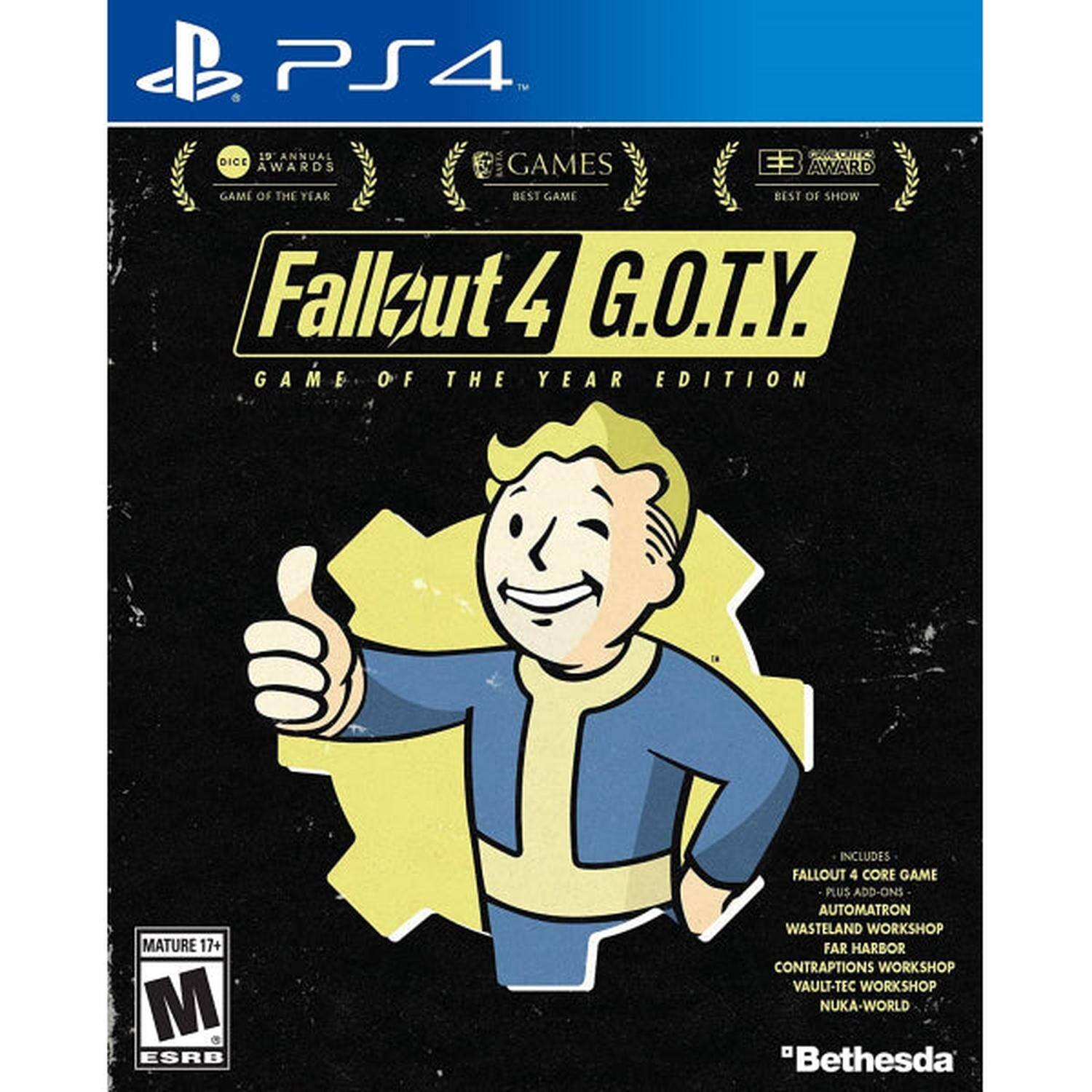 PS4™ 10 ANNUAL OC DICE GAMES E3 AWARD AWARDS GAME OF THE YEAR BEST GAME BEST OF SHOW Fallout 4 G.O.T.Y. GAME OF THE YEAR EDITION MATURE 17+ M ESRB INCLUDES FALLOUT 4 CORE GAME PLUS ADD-ONS AUTOMATRON WASTELAND WORKSHOP FAR HARBOR CONTRAPTIONS WORKSHOP VAULT-TEC WORKSHOP NUKA-WORLD "Bethesda"