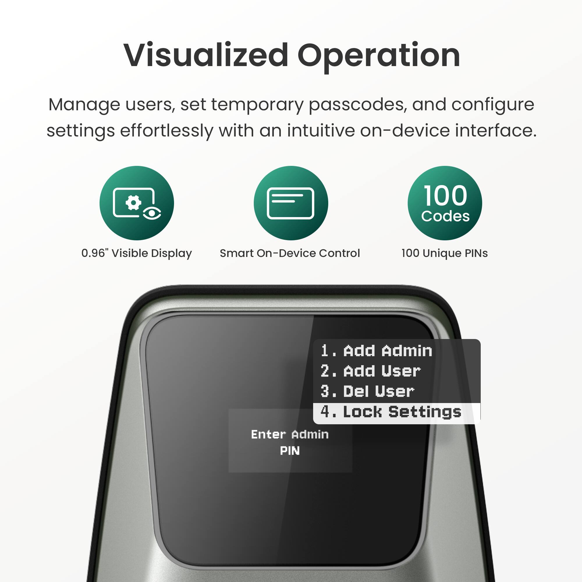 Visualized Operation

Manage users, set temporary passcodes, and configure settings effortlessly with an intuitive on-device interface.

- 0.96" Visible Display
- Smart On-Device Control
- 100 Unique PINs

1. Add Admin
2. Add User
3. Del User
4. Lock Settings

Enter Admin PIN