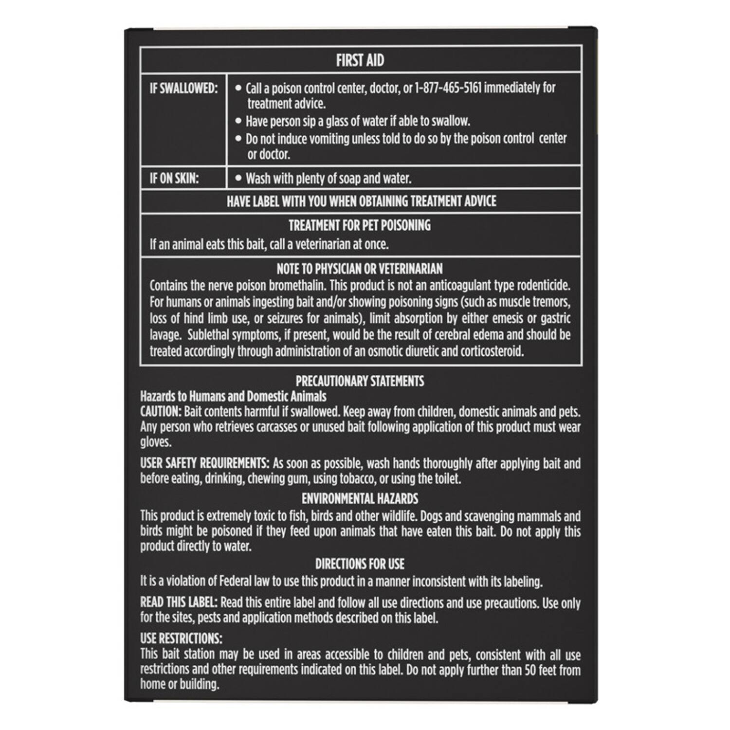 **FIRST AID**

**IF SWALLOWED:**
- Call a poison control center, doctor, or 1-877-465-5161 immediately for treatment advice.
- Have person sip a glass of water if able to swallow.
- Do not induce vomiting unless told to do so by the poison control center or doctor.

**IF ON SKIN:**
- Wash with plenty of soap and water.

**HAVE LABEL WITH YOU WHEN OBTAINING TREATMENT ADVICE**

**TREATMENT FOR PET POISONING**
- If an animal eats this bait, call a veterinarian at once.

**NOTE TO PHYSICIAN OR VETERINARIAN**
- Contains the nerve poison bromethalin. This product is not an anticoagulant type rodenticide.
- For humans or animals ingesting bait and/or showing poisoning signs (such as muscle tremors, loss of hind limb use, or seizures for animals), limit absorption by either emesis or gastric lavage.
- Sublethal symptoms, if present, would be the result of cerebral edema and should be treated accordingly through administration of an osmotic diuretic and corticosteroid.

**PRECAUTIONARY STATEMENTS**

**Hazards