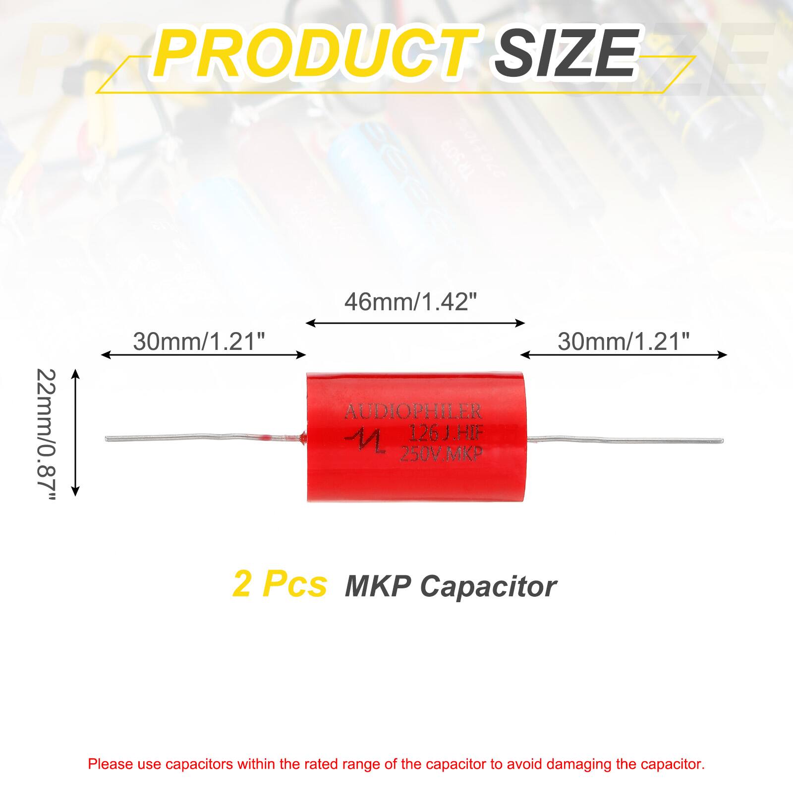 PRODUCT SIZE

46mm/1.42" 30mm/1.21" 30mm/1.21" 22mm/0.87"

AUDIOPHILER 126J.HF 250V.MKP

2 Pcs MKP Capacitor

Please use capacitors within the rated range of the capacitor to avoid damaging the capacitor.