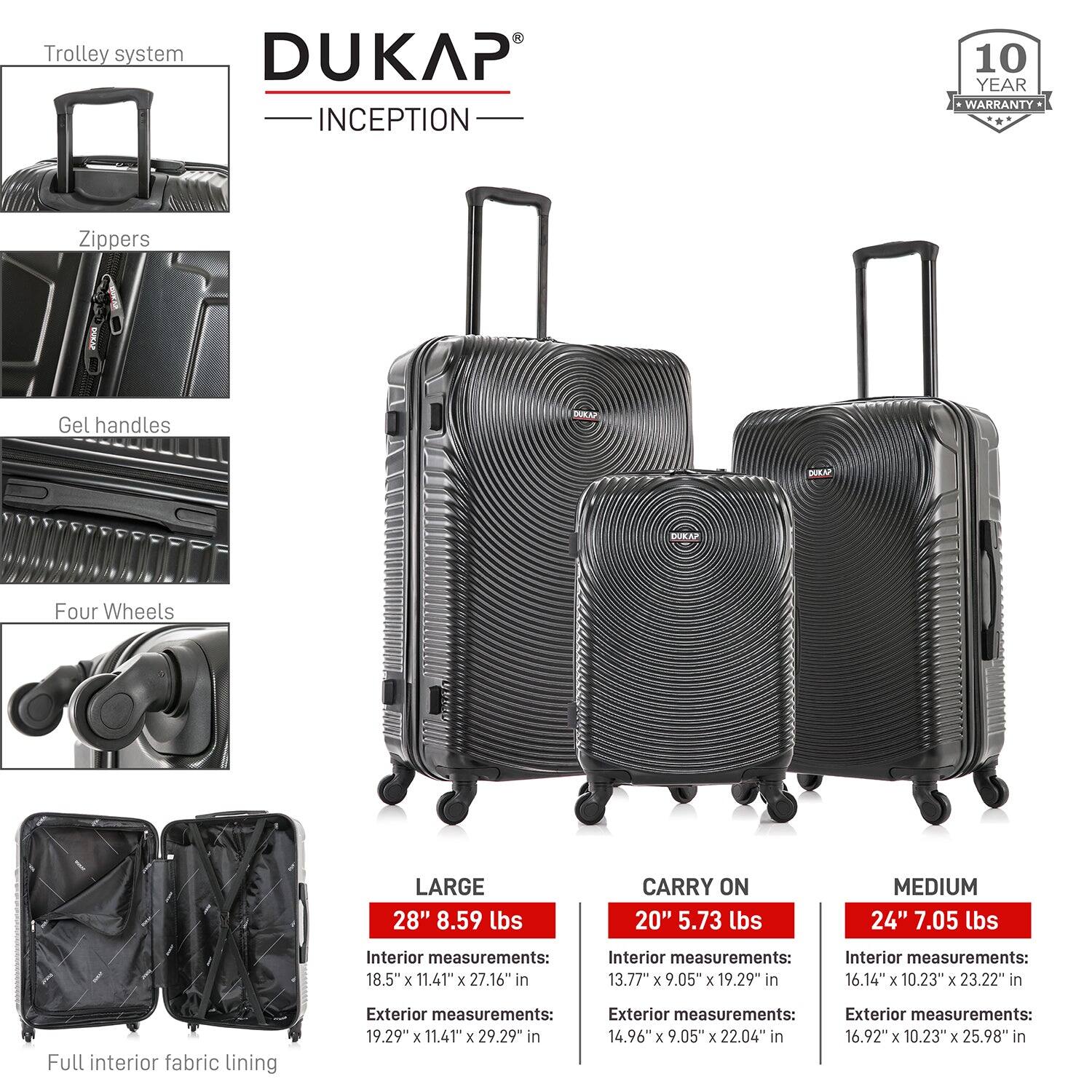Trolley system  
DUKAP INCEPTION  
10 YEAR WARRANTY  

Zippers  
Gel handles  
Four Wheels  
Full interior fabric lining  

LARGE  
28" 8.59 lbs  
Interior measurements: 18.5" x 11.41" x 27.16"  
Exterior measurements: 19.29" x 11.41" x 29.29"  

CARRY ON  
20" 5.73 lbs  
Interior measurements: 13.77" x 9.05" x 19.29"  
Exterior measurements: 14.96" x 9.05" x 22.04"  

MEDIUM  
24" 7.05 lbs  
Interior measurements: 16.14" x 10.23" x 23.22"  
Exterior measurements: 16.92" x 10.23" x 25.98"