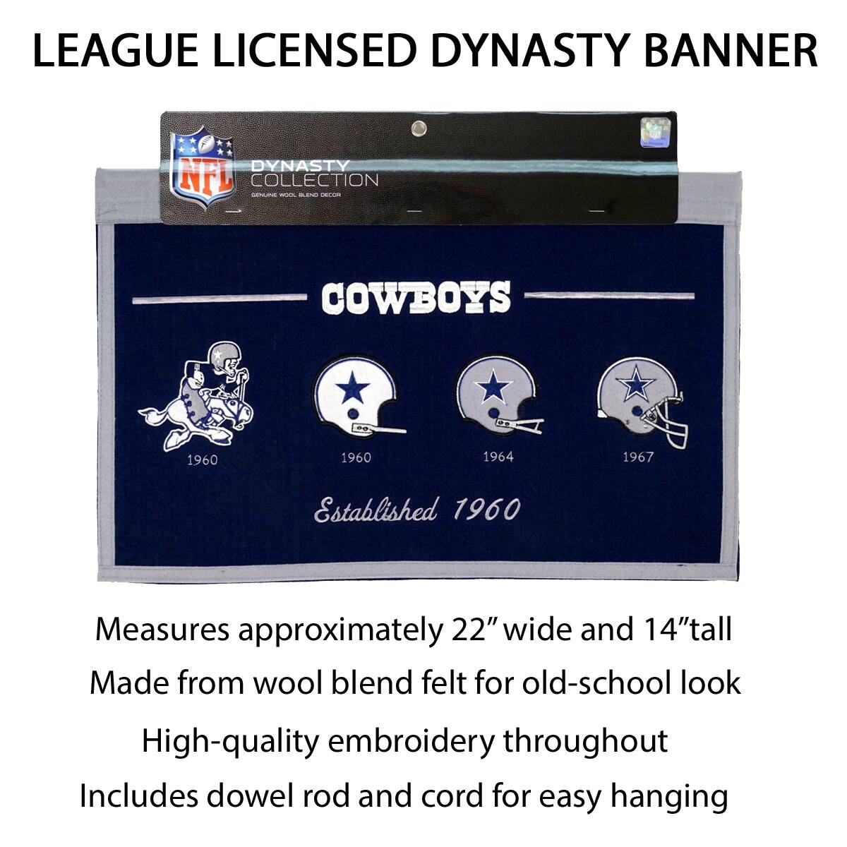 LEAGUE LICENSED DYNASTY BANNER

DYNASTY COLLECTION
NFL
GENUINE WORK, BLEND DECOR

COWBOYS
Established 1960

1960 1960 1964 1967

Measures approximately 22" wide and 14" tall
Made from wool blend felt for old-school look
High-quality embroidery throughout
Includes dowel rod and cord for easy hanging