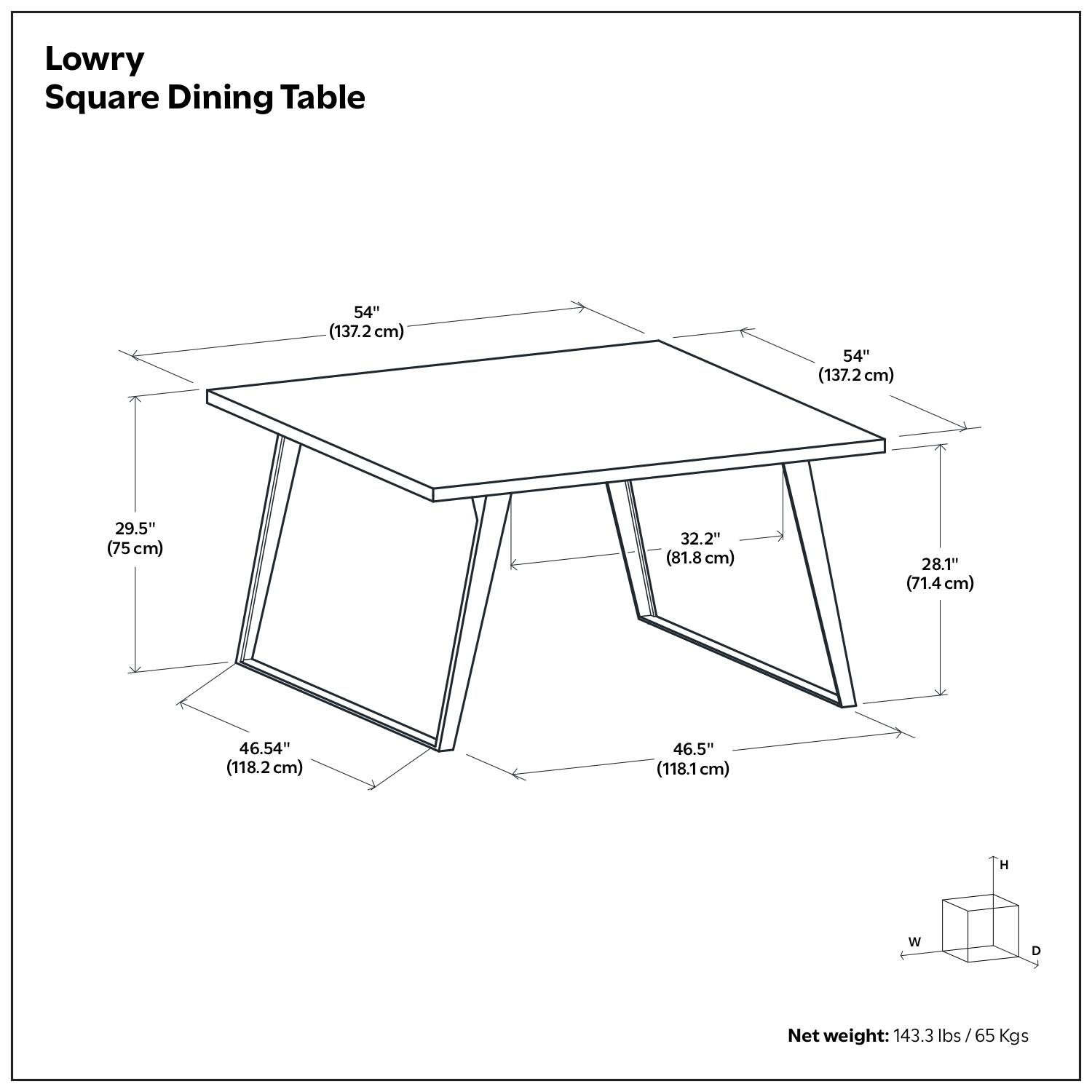 Lowry Square Dining Table

- 54" (137.2 cm) x 54" (137.2 cm)
- 29.5" (75 cm) x 32.2" (81.8 cm)
- 28.1" (71.4 cm)
- 46.54" (118.2 cm) x 46.5" (118.1 cm)

Net weight: 143.3 lbs / 65 Kgs