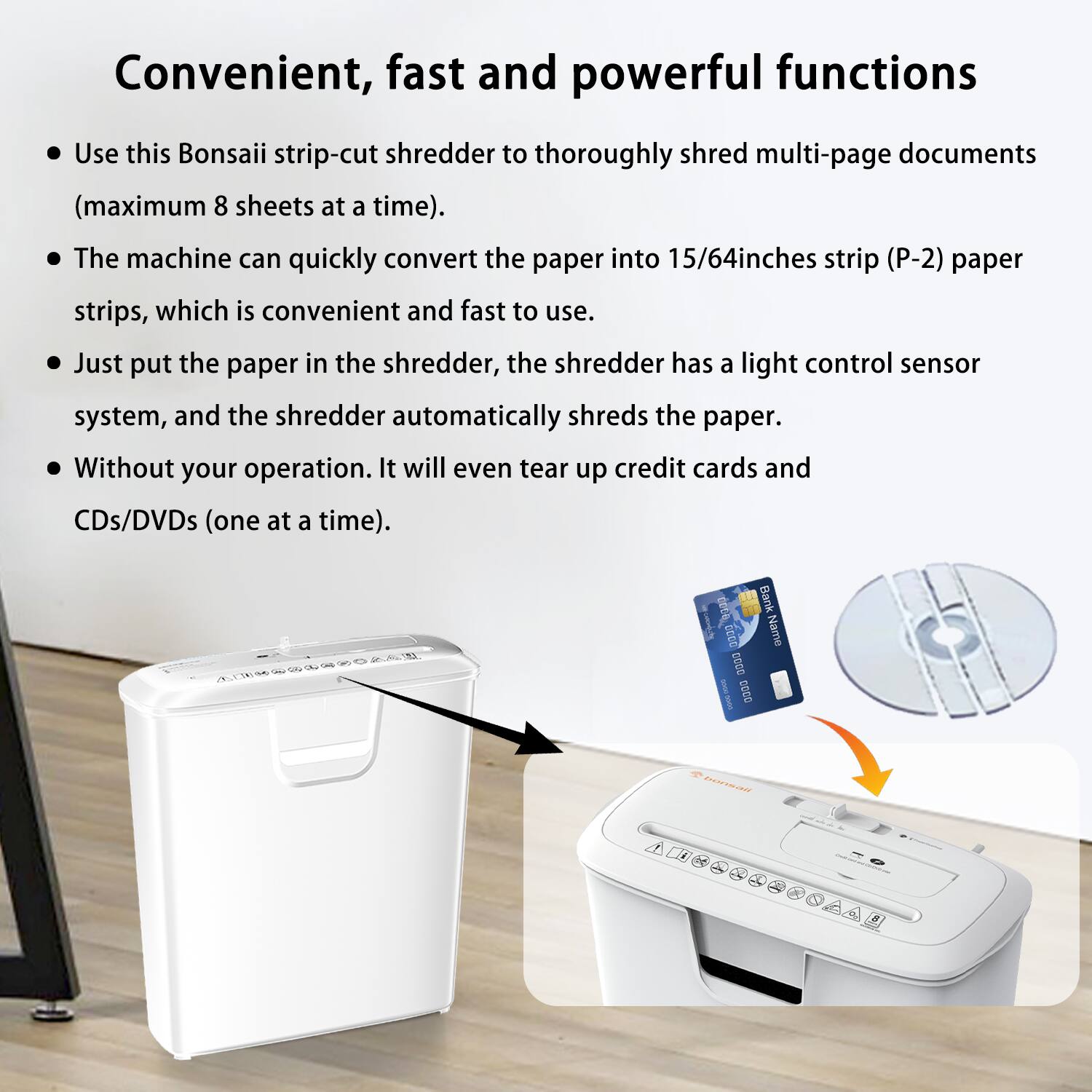 Convenient, fast and powerful functions

- Use this Bonsaii strip-cut shredder to thoroughly shred multi-page documents (maximum 8 sheets at a time).
- The machine can quickly convert the paper into 15/64 inches strip (P-2) paper strips, which is convenient and fast to use.
- Just put the paper in the shredder, the shredder has a light control sensor system, and the shredder automatically shreds the paper.
- Without your operation. It will even tear up credit cards and CDs/DVDs (one at a time).
