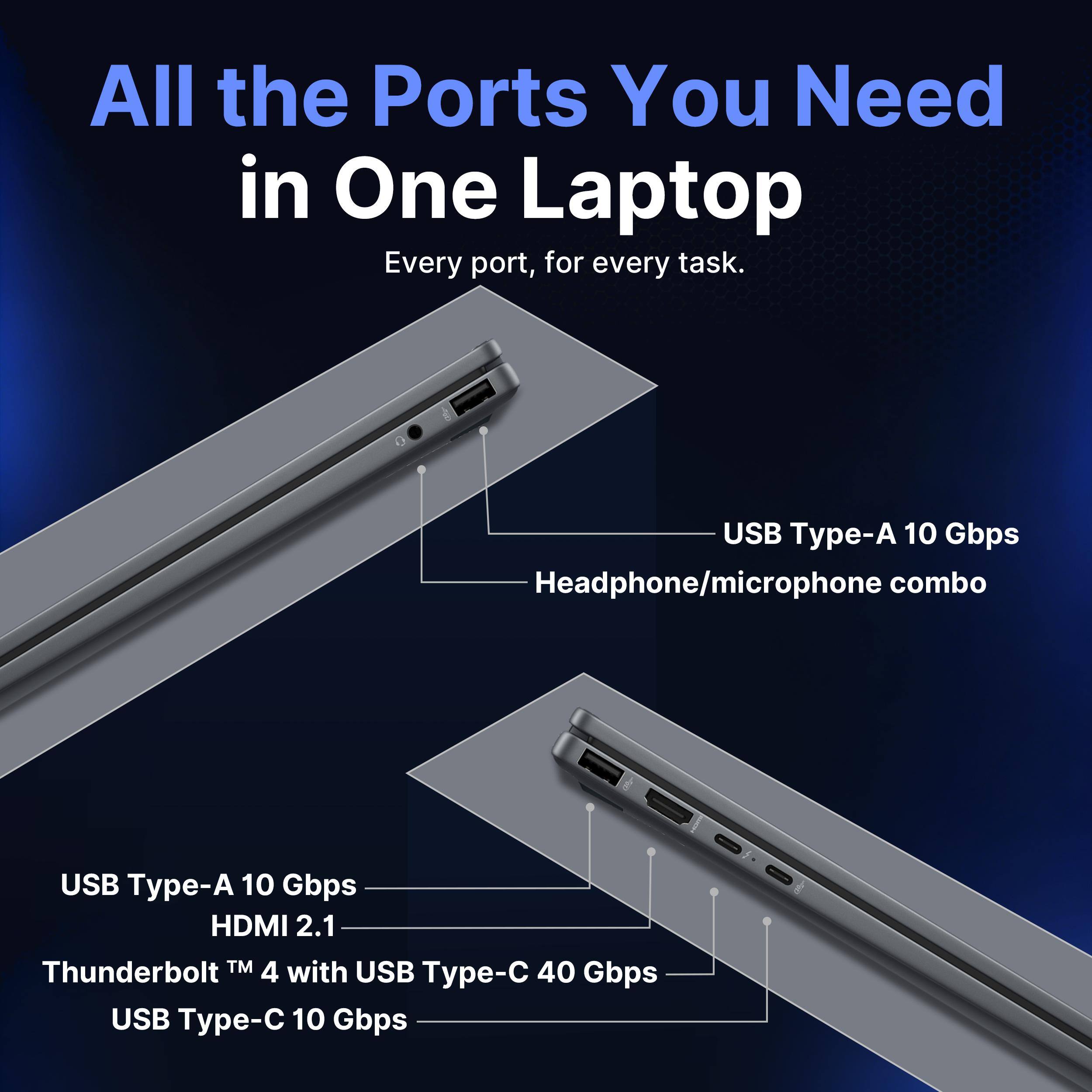 All the Ports You Need in One Laptop  
Every port, for every task.  
USB Type-A 10 Gbps  
Headphone/microphone combo  
USB Type-A 10 Gbps  
HDMI 2.1  
Thunderbolt™ 4 with USB Type-C 40 Gbps  
USB Type-C 10 Gbps