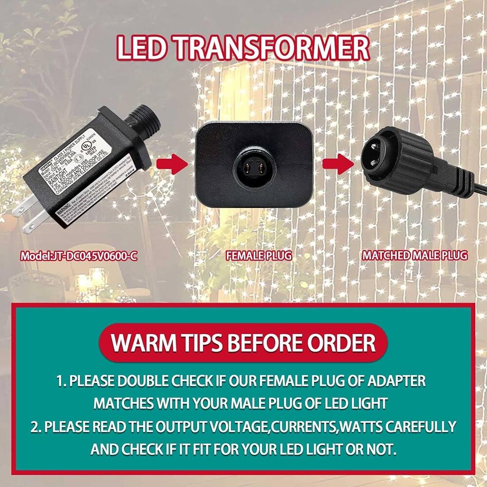 LED TRANSFORMER

Model: JT-DC045V0600-C

FEMALE PLUG MATCHED MALE PLUG

WARM TIPS BEFORE ORDER

1. PLEASE DOUBLE CHECK IF OUR FEMALE PLUG OF ADAPTER MATCHES WITH YOUR MALE PLUG OF LED LIGHT
2. PLEASE READ THE OUTPUT VOLTAGE, CURRENTS, WATTS CAREFULLY AND CHECK IF IT FITS FOR YOUR LED LIGHT OR NOT.