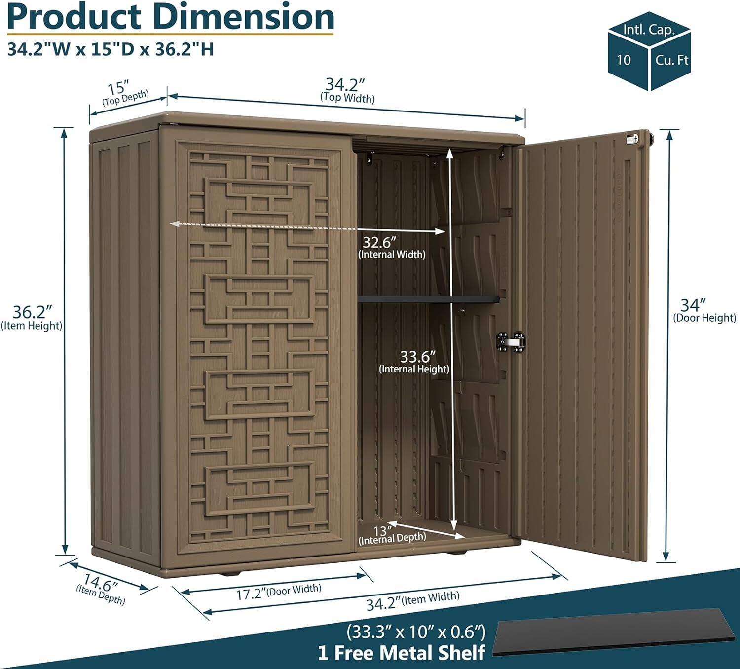 Product Dimension  
34.2"W x 15"D x 36.2"H  

- 15" (Top Depth)  
- 34.2" (Top Width)  
- 36.2" (Item Height)  
- 34" (Door Height)  
- 32.6" (Internal Width)  
- 33.6" (Internal Height)  
- 14.6" (Item Depth)  
- 13" (Internal Depth)  
- 17.2" (Door Width)  
- 34.2" (Item Width)  

Internal Capacity: 10 Cu. Ft  

1 Free Metal Shelf  
(33.3" x 10" x 0.6")
